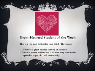 Great-Hearted Student of the Week
This is a two part project for your child. They must:
1. Complete a great-hearted activity or activities
2. Create a poster to show the class how they have made
a positive impact in their community.
 