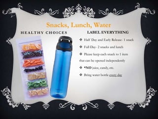 H E A L T H Y C H O I C E S
 Half Day and Early Release- 1 snack
 Full Day- 2 snacks and lunch
 Please keep each snack to 1 item
that can be opened independently
 *NO juice, candy, etc.
 Bring water bottle every day
Snacks, Lunch, Water
LABEL EVERYTHING
 