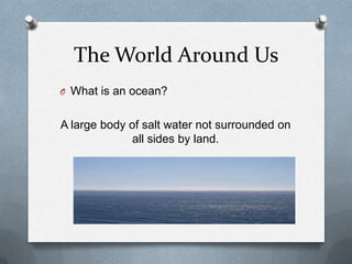 The World Around Us
O What is an ocean?
A large body of salt water not surrounded on
all sides by land.
 