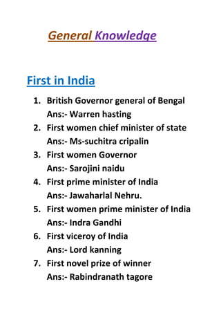General Knowledge
First in India
1. British Governor general of Bengal
Ans:- Warren hasting
2. First women chief minister of state
Ans:- Ms-suchitra cripalin
3. First women Governor
Ans:- Sarojini naidu
4. First prime minister of India
Ans:- Jawaharlal Nehru.
5. First women prime minister of India
Ans:- Indra Gandhi
6. First viceroy of India
Ans:- Lord kanning
7. First novel prize of winner
Ans:- Rabindranath tagore

 
