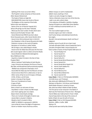 . Splitting of the moon occurred in Mina
. The Prophet's stamp comprises of these words:
Allah, Rasool, Muhammad
. The heads of Zakat are Eight (8)
. MAUWAZATAIN means two Surahs of Quran
. The Religious of the majority of the Arabs
before Islam was Idolatrous
. Name of the son of Hazarat Yaqoob (A.S)
whose off-springs are the Jews? Yahooda
. What was the total number of idols which were
fixed around the Kaaba? Answer: 360
. Hazrat Muhammad (PBUH) was born about
three thousands years, after Hazrat Ibrahim (A.S)
. Hazrat Umer (R.A) embraced Islam in 616 A.D.
. Zou-Shadatian is title of Hazrat Khuzaima bin Sabit
. Palestine is known as the Land of Prophets
. Recitation of 1st kalima is called Tahleel
. 9th Zil-Hajja is also called Waquf-e-Arafat
. Hazrat Umer bin Abdul Aziz (R.A) was the first man
who issued regular order to collect and write Ahadis
. Hazrat Khalid-bin-Waleed (R.A) belonged to
Banu Makhzoom tribe
. Ziyad ibn al-Sakan R.A died in the feet of Holy
Prophet PBUH
. What is Sahihain? Sahih Bukhari & Sahi Muslim
. Jung e Yamama was between the forces of Hazrat
Abu Bakr and Musaylimah (Self-proclaimed prophet)
. Makkah was conquered in Ramadan, 8 A.H
. Hazrat Bilal Ibn Raba was the first Muezzin of Islam
. Hazrat Usman Ghani R.A is called Jame-ul- Qur'an
. Other names of Qur'an are Al Furqaan, Al Kitaab,
Al Zikr, Al Noor, and Al Huda.
.Istalam is kissing of Hajr Aswad.
.There are 5 fundaments of Islam.
.2 types of faith.
.5 Articles of faith.
.Deen-e-Hanif is an old name of Islam.
. Haq Mahar in Islam is fixed only 400 misqal.
. Ijma means ageing upon any subject.
.Qayas means reasoning by analogy.
. There are 4 schools of thought of Islamic Law.
. Janatul Baki is situated in Madina.
. Masjid-e-Hanif is located in Mina.
. JANAT UL MOALA is a graveyard in MECCA.
. Lyla-tul-Barrah means the Night of Forgiveness.
. Karam-un-Katibin means Illustrious writers.
.Oldest mosque on earth is Kaabatullah.
.Qiblah means anything in front.
. Saabi is one who changes his religion.
. Sidrat-ul-Mantaha means last tree of the Eternity.
. Jaabi is one who collects Zakat.
. First collection of Ahadith is Sahifah-e-Saadiqa.
.Saying of Prophet are called Wahi Ghair Matlloo.
.In iman-e-Mufassal essential beliefs are 7 in
number.
.The most exalted angels are four.
.Greatest angel as per Islam is Jibraeel.
.Each human being is attended permanently by
two angels.
.Barzakh: time period between death and Day of
Judgment.
.Another name of surah Ali-Isra is bani Israel.
.2nd wife ofProphet SAW is Hazrat Sawda Bint Zam'a
.3rd wife of Prophet SAW is Hazrat Ayesha R.A
Total number of wives of Holy Prophet SAW were 12
1. Hazrat Khadeja R.A
2. Hazrat Sauda R.A
3. Hazrat Ayesha R.A
4. Hazrat Hafsa R.A
5. Hazrat Zainab Binte Khazeema R.A
6. Hazrat Salmah R.A
7. Hazrat Zainab Binte Hajash R.A
8. Hazrat Umeh Habiba R.A
9. Hazrat Safiya R.A
10. Hazrat Memona R.A
11. Hazrat Maria Kibtiah R.A
12. Hazrat Javeriah R.A
Jung e Badar: 2 Hijri on 17th Ramadan (624ADh)
.313 (246 Ansar and 77mahajir)
.Abu Jehal with 1000;Deaths70 Prisoner 70
.Martyers of Muslims: 14 (6 Ansar and 8 Mahajir)
.Battle Badar Ghazwa is named as Furqan.
.Abu Jahal was killed in Battle of Badr by Maaz
.The first person to be martyred in the Battle of
.Badr was the freed slave of Hazrat Umar : Muhajjah
.Hazrat Abbas was made prisoner of war in Badr.
.Hazrat Ruqia died on the day of the victory of
battle of Badr she was the wife of Usman.
Jung e Uhad: 3 Hijri on 5th Shawwal (625AD)
.Muslims: 1000 vs Kuffar: 3000
.Martyrs 70
.Uhad quraish were laid by Abu Sufwan
 