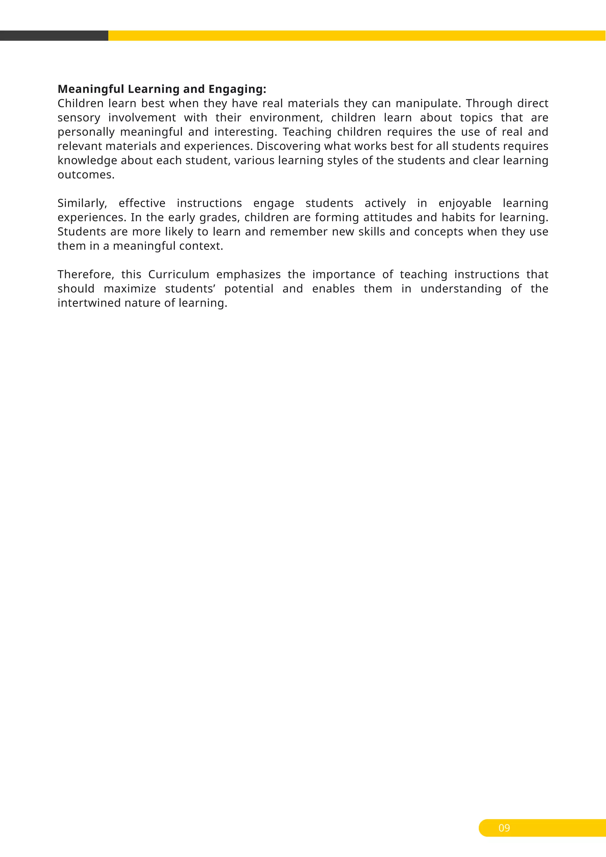 Meaningful Learning and Engaging:
Children learn best when they have real materials they can manipulate. Through direct
sensory involvement with their environment, children learn about topics that are
personally meaningful and interesting. Teaching children requires the use of real and
relevant materials and experiences. Discovering what works best for all students requires
knowledge about each student, various learning styles of the students and clear learning
outcomes.
Similarly, effective instructions engage students actively in enjoyable learning
experiences. In the early grades, children are forming attitudes and habits for learning.
Students are more likely to learn and remember new skills and concepts when they use
them in a meaningful context.
Therefore, this Curriculum emphasizes the importance of teaching instructions that
should maximize students’ potential and enables them in understanding of the
intertwined nature of learning.
09
 