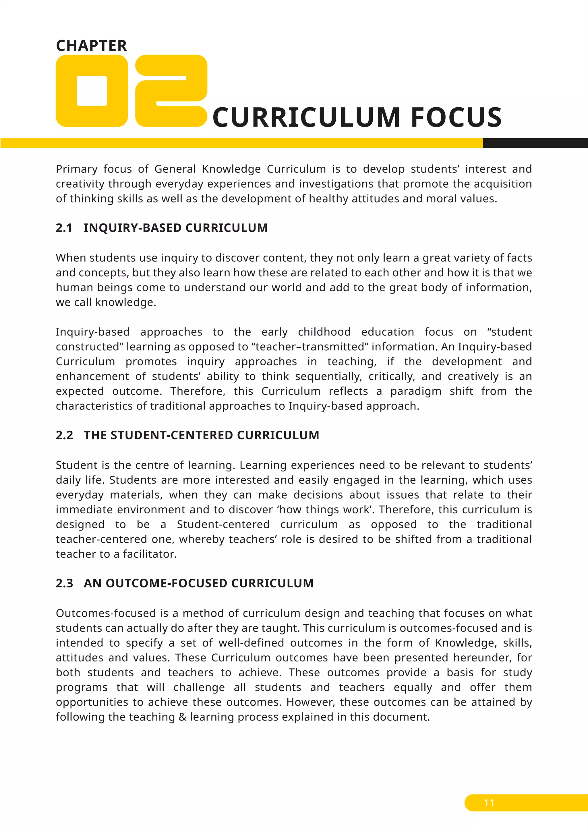 CHAPTER
Primary focus of General Knowledge Curriculum is to develop students’ interest and
creativity through everyday experiences and investigations that promote the acquisition
of thinking skills as well as the development of healthy attitudes and moral values.
2.1 INQUIRY-BASED CURRICULUM
When students use inquiry to discover content, they not only learn a great variety of facts
and concepts, but they also learn how these are related to each other and how it is that we
human beings come to understand our world and add to the great body of information,
we call knowledge.
Inquiry-based approaches to the early childhood education focus on “student
constructed” learning as opposed to “teacher–transmitted” information. An Inquiry-based
Curriculum promotes inquiry approaches in teaching, if the development and
enhancement of students’ ability to think sequentially, critically, and creatively is an
expected outcome. Therefore, this Curriculum reflects a paradigm shift from the
characteristics of traditional approaches to Inquiry-based approach.
2.2 THE STUDENT-CENTERED CURRICULUM
Student is the centre of learning. Learning experiences need to be relevant to students’
daily life. Students are more interested and easily engaged in the learning, which uses
everyday materials, when they can make decisions about issues that relate to their
immediate environment and to discover ‘how things work’. Therefore, this curriculum is
designed to be a Student-centered curriculum as opposed to the traditional
teacher-centered one, whereby teachers’ role is desired to be shifted from a traditional
teacher to a facilitator.
2.3 AN OUTCOME-FOCUSED CURRICULUM
Outcomes-focused is a method of curriculum design and teaching that focuses on what
students can actually do after they are taught. This curriculum is outcomes-focused and is
intended to specify a set of well-defined outcomes in the form of Knowledge, skills,
attitudes and values. These Curriculum outcomes have been presented hereunder, for
both students and teachers to achieve. These outcomes provide a basis for study
programs that will challenge all students and teachers equally and offer them
opportunities to achieve these outcomes. However, these outcomes can be attained by
following the teaching & learning process explained in this document.
11
 