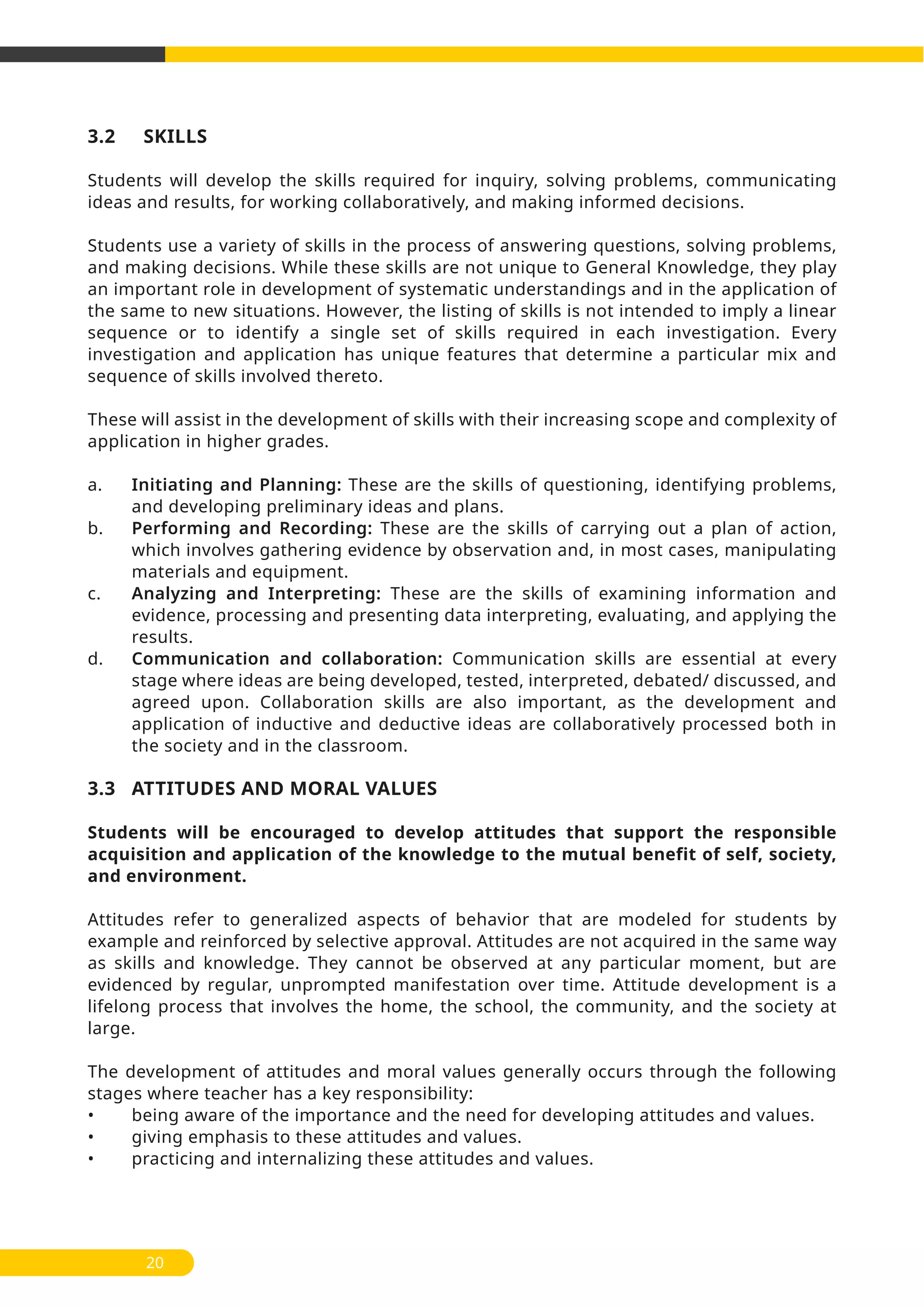 20
3.2 SKILLS
Students will develop the skills required for inquiry, solving problems, communicating
ideas and results, for working collaboratively, and making informed decisions.
Students use a variety of skills in the process of answering questions, solving problems,
and making decisions. While these skills are not unique to General Knowledge, they play
an important role in development of systematic understandings and in the application of
the same to new situations. However, the listing of skills is not intended to imply a linear
sequence or to identify a single set of skills required in each investigation. Every
investigation and application has unique features that determine a particular mix and
sequence of skills involved thereto.
These will assist in the development of skills with their increasing scope and complexity of
application in higher grades.
a. Initiating and Planning: These are the skills of questioning, identifying problems,
and developing preliminary ideas and plans.
b. Performing and Recording: These are the skills of carrying out a plan of action,
which involves gathering evidence by observation and, in most cases, manipulating
materials and equipment.
c. Analyzing and Interpreting: These are the skills of examining information and
evidence, processing and presenting data interpreting, evaluating, and applying the
results.
d. Communication and collaboration: Communication skills are essential at every
stage where ideas are being developed, tested, interpreted, debated/ discussed, and
agreed upon. Collaboration skills are also important, as the development and
application of inductive and deductive ideas are collaboratively processed both in
the society and in the classroom.
3.3 ATTITUDES AND MORAL VALUES
Students will be encouraged to develop attitudes that support the responsible
acquisition and application of the knowledge to the mutual benefit of self, society,
and environment.
Attitudes refer to generalized aspects of behavior that are modeled for students by
example and reinforced by selective approval. Attitudes are not acquired in the same way
as skills and knowledge. They cannot be observed at any particular moment, but are
evidenced by regular, unprompted manifestation over time. Attitude development is a
lifelong process that involves the home, the school, the community, and the society at
large.
The development of attitudes and moral values generally occurs through the following
stages where teacher has a key responsibility:
• being aware of the importance and the need for developing attitudes and values.
• giving emphasis to these attitudes and values.
• practicing and internalizing these attitudes and values.
 