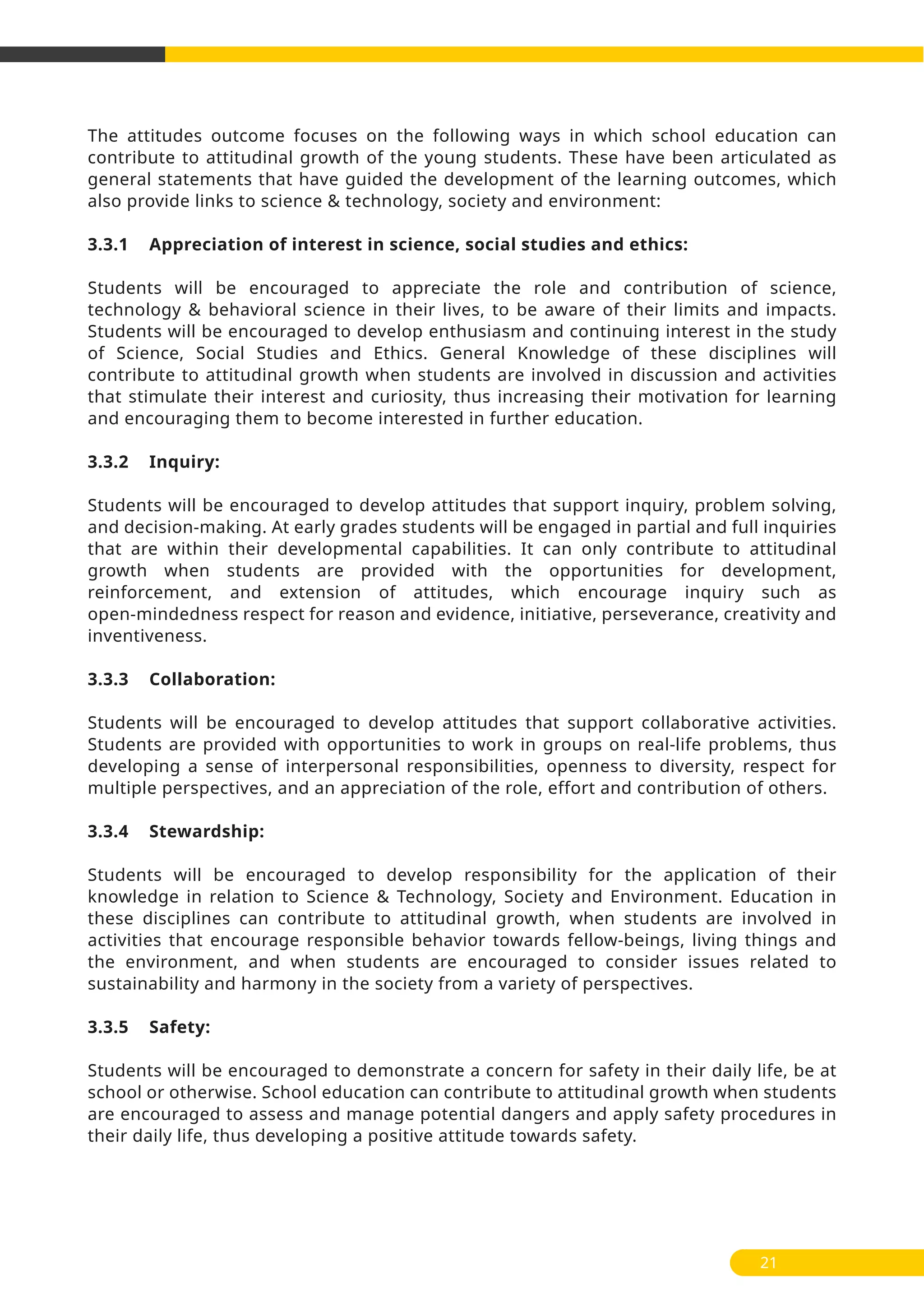 21
The attitudes outcome focuses on the following ways in which school education can
contribute to attitudinal growth of the young students. These have been articulated as
general statements that have guided the development of the learning outcomes, which
also provide links to science & technology, society and environment:
3.3.1 Appreciation of interest in science, social studies and ethics:
Students will be encouraged to appreciate the role and contribution of science,
technology & behavioral science in their lives, to be aware of their limits and impacts.
Students will be encouraged to develop enthusiasm and continuing interest in the study
of Science, Social Studies and Ethics. General Knowledge of these disciplines will
contribute to attitudinal growth when students are involved in discussion and activities
that stimulate their interest and curiosity, thus increasing their motivation for learning
and encouraging them to become interested in further education.
3.3.2 Inquiry:
Students will be encouraged to develop attitudes that support inquiry, problem solving,
and decision-making. At early grades students will be engaged in partial and full inquiries
that are within their developmental capabilities. It can only contribute to attitudinal
growth when students are provided with the opportunities for development,
reinforcement, and extension of attitudes, which encourage inquiry such as
open-mindedness respect for reason and evidence, initiative, perseverance, creativity and
inventiveness.
3.3.3 Collaboration:
Students will be encouraged to develop attitudes that support collaborative activities.
Students are provided with opportunities to work in groups on real-life problems, thus
developing a sense of interpersonal responsibilities, openness to diversity, respect for
multiple perspectives, and an appreciation of the role, effort and contribution of others.
3.3.4 Stewardship:
Students will be encouraged to develop responsibility for the application of their
knowledge in relation to Science & Technology, Society and Environment. Education in
these disciplines can contribute to attitudinal growth, when students are involved in
activities that encourage responsible behavior towards fellow-beings, living things and
the environment, and when students are encouraged to consider issues related to
sustainability and harmony in the society from a variety of perspectives.
3.3.5 Safety:
Students will be encouraged to demonstrate a concern for safety in their daily life, be at
school or otherwise. School education can contribute to attitudinal growth when students
are encouraged to assess and manage potential dangers and apply safety procedures in
their daily life, thus developing a positive attitude towards safety.
 