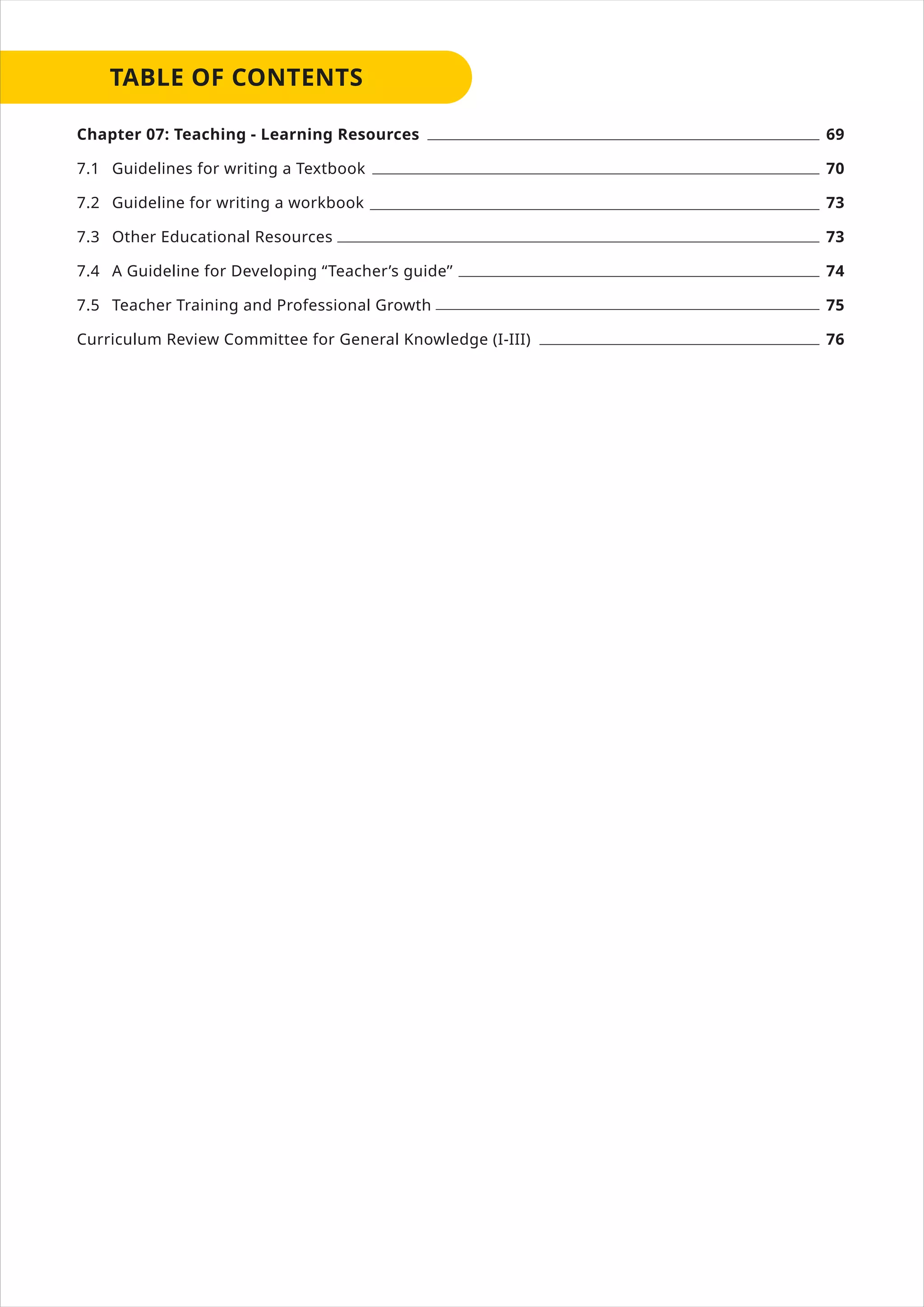 Chapter 07: Teaching - Learning Resources
7.1 Guidelines for writing a Textbook
7.2 Guideline for writing a workbook
7.3 Other Educational Resources
7.4 A Guideline for Developing “Teacher’s guide’’
7.5 Teacher Training and Professional Growth
Curriculum Review Committee for General Knowledge (I-III)
69
70
73
73
74
75
76
 