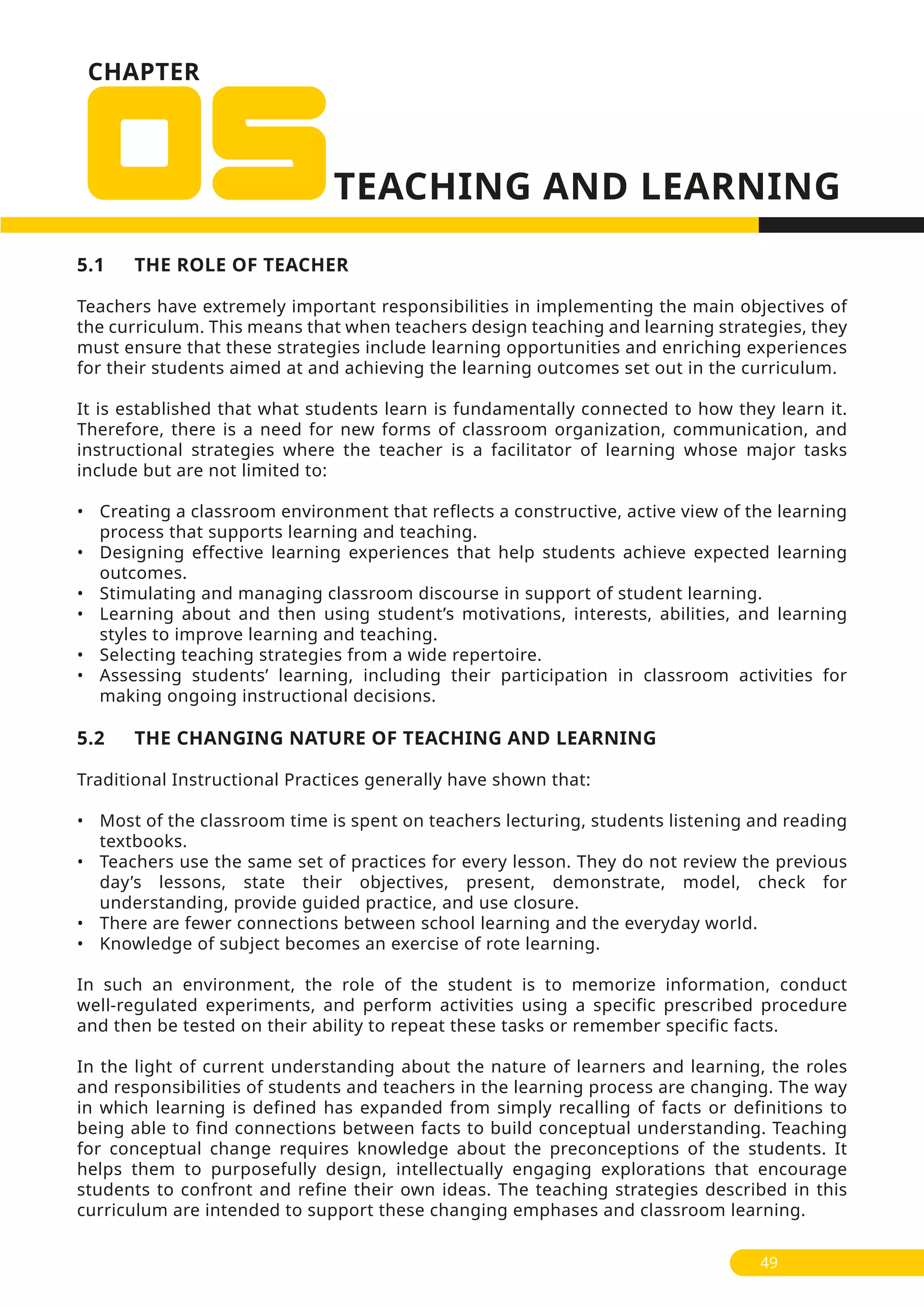 CHAPTER
5.1 THE ROLE OF TEACHER
Teachers have extremely important responsibilities in implementing the main objectives of
the curriculum. This means that when teachers design teaching and learning strategies, they
must ensure that these strategies include learning opportunities and enriching experiences
for their students aimed at and achieving the learning outcomes set out in the curriculum.
It is established that what students learn is fundamentally connected to how they learn it.
Therefore, there is a need for new forms of classroom organization, communication, and
instructional strategies where the teacher is a facilitator of learning whose major tasks
include but are not limited to:
• Creating a classroom environment that reflects a constructive, active view of the learning
process that supports learning and teaching.
• Designing effective learning experiences that help students achieve expected learning
outcomes.
• Stimulating and managing classroom discourse in support of student learning.
• Learning about and then using student’s motivations, interests, abilities, and learning
styles to improve learning and teaching.
• Selecting teaching strategies from a wide repertoire.
• Assessing students’ learning, including their participation in classroom activities for
making ongoing instructional decisions.
5.2 THE CHANGING NATURE OF TEACHING AND LEARNING
Traditional Instructional Practices generally have shown that:
• Most of the classroom time is spent on teachers lecturing, students listening and reading
textbooks.
• Teachers use the same set of practices for every lesson. They do not review the previous
day’s lessons, state their objectives, present, demonstrate, model, check for
understanding, provide guided practice, and use closure.
• There are fewer connections between school learning and the everyday world.
• Knowledge of subject becomes an exercise of rote learning.
In such an environment, the role of the student is to memorize information, conduct
well-regulated experiments, and perform activities using a specific prescribed procedure
and then be tested on their ability to repeat these tasks or remember specific facts.
In the light of current understanding about the nature of learners and learning, the roles
and responsibilities of students and teachers in the learning process are changing. The way
in which learning is defined has expanded from simply recalling of facts or definitions to
being able to find connections between facts to build conceptual understanding. Teaching
for conceptual change requires knowledge about the preconceptions of the students. It
helps them to purposefully design, intellectually engaging explorations that encourage
students to confront and refine their own ideas. The teaching strategies described in this
curriculum are intended to support these changing emphases and classroom learning.
49
 