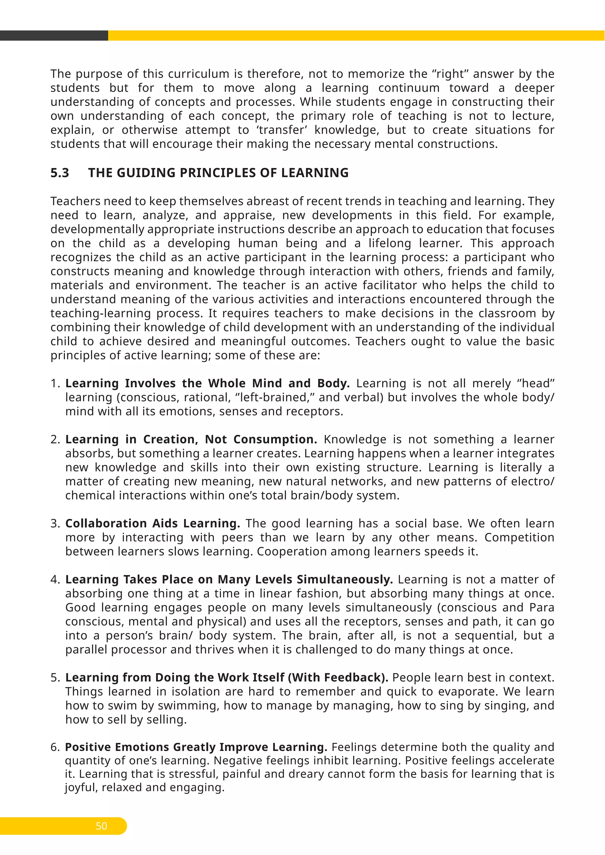 50
The purpose of this curriculum is therefore, not to memorize the ‘’right’’ answer by the
students but for them to move along a learning continuum toward a deeper
understanding of concepts and processes. While students engage in constructing their
own understanding of each concept, the primary role of teaching is not to lecture,
explain, or otherwise attempt to ‘transfer’ knowledge, but to create situations for
students that will encourage their making the necessary mental constructions.
5.3 THE GUIDING PRINCIPLES OF LEARNING
Teachers need to keep themselves abreast of recent trends in teaching and learning. They
need to learn, analyze, and appraise, new developments in this field. For example,
developmentally appropriate instructions describe an approach to education that focuses
on the child as a developing human being and a lifelong learner. This approach
recognizes the child as an active participant in the learning process: a participant who
constructs meaning and knowledge through interaction with others, friends and family,
materials and environment. The teacher is an active facilitator who helps the child to
understand meaning of the various activities and interactions encountered through the
teaching-learning process. It requires teachers to make decisions in the classroom by
combining their knowledge of child development with an understanding of the individual
child to achieve desired and meaningful outcomes. Teachers ought to value the basic
principles of active learning; some of these are:
1. Learning Involves the Whole Mind and Body. Learning is not all merely ‘’head’’
learning (conscious, rational, ‘’left-brained,’’ and verbal) but involves the whole body/
mind with all its emotions, senses and receptors.
2. Learning in Creation, Not Consumption. Knowledge is not something a learner
absorbs, but something a learner creates. Learning happens when a learner integrates
new knowledge and skills into their own existing structure. Learning is literally a
matter of creating new meaning, new natural networks, and new patterns of electro/
chemical interactions within one’s total brain/body system.
3. Collaboration Aids Learning. The good learning has a social base. We often learn
more by interacting with peers than we learn by any other means. Competition
between learners slows learning. Cooperation among learners speeds it.
4. Learning Takes Place on Many Levels Simultaneously. Learning is not a matter of
absorbing one thing at a time in linear fashion, but absorbing many things at once.
Good learning engages people on many levels simultaneously (conscious and Para
conscious, mental and physical) and uses all the receptors, senses and path, it can go
into a person’s brain/ body system. The brain, after all, is not a sequential, but a
parallel processor and thrives when it is challenged to do many things at once.
5. Learning from Doing the Work Itself (With Feedback). People learn best in context.
Things learned in isolation are hard to remember and quick to evaporate. We learn
how to swim by swimming, how to manage by managing, how to sing by singing, and
how to sell by selling.
6. Positive Emotions Greatly Improve Learning. Feelings determine both the quality and
quantity of one’s learning. Negative feelings inhibit learning. Positive feelings accelerate
it. Learning that is stressful, painful and dreary cannot form the basis for learning that is
joyful, relaxed and engaging.
 