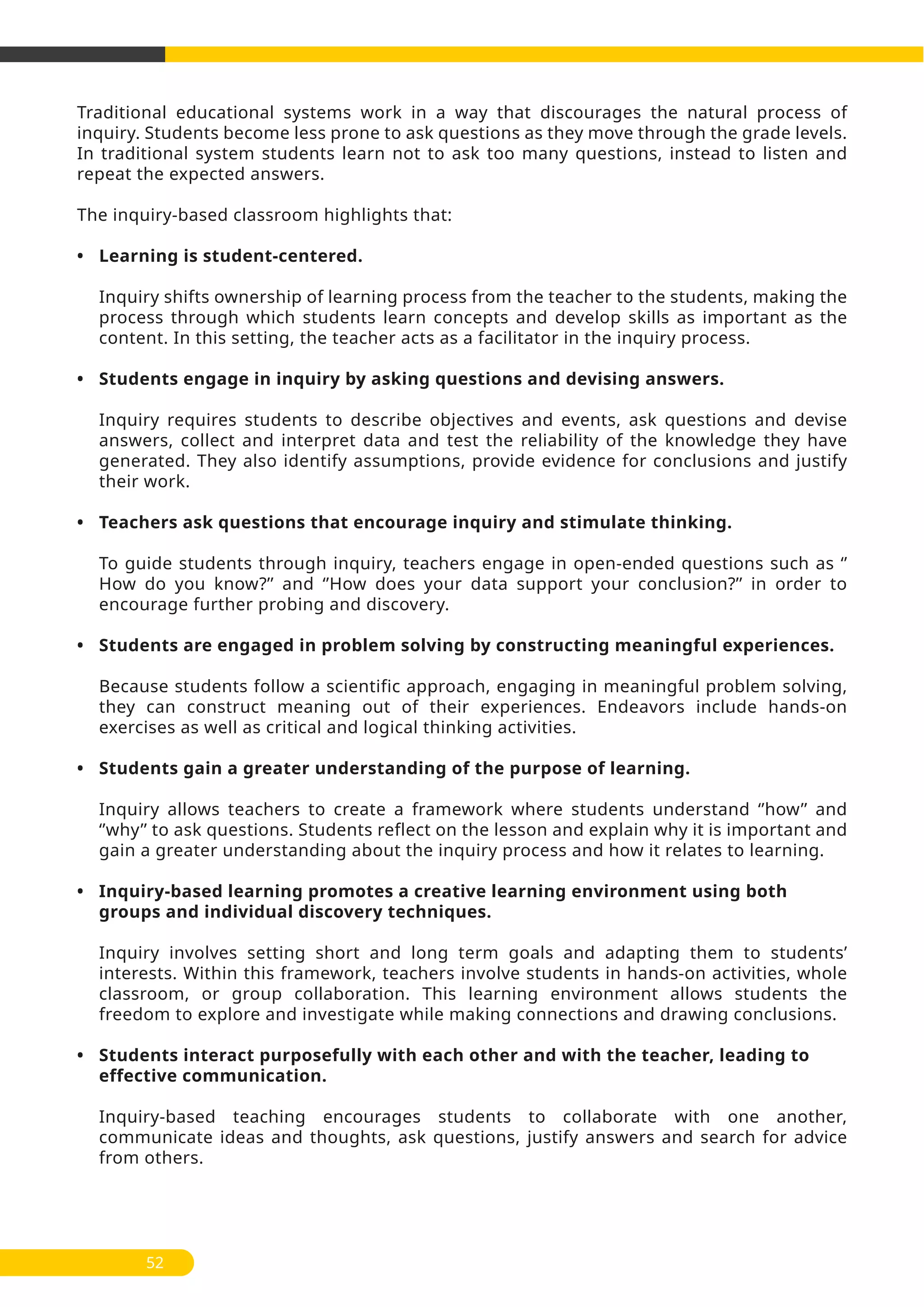 Traditional educational systems work in a way that discourages the natural process of
inquiry. Students become less prone to ask questions as they move through the grade levels.
In traditional system students learn not to ask too many questions, instead to listen and
repeat the expected answers.
The inquiry-based classroom highlights that:
• Learning is student-centered.
Inquiry shifts ownership of learning process from the teacher to the students, making the
process through which students learn concepts and develop skills as important as the
content. In this setting, the teacher acts as a facilitator in the inquiry process.
• Students engage in inquiry by asking questions and devising answers.
Inquiry requires students to describe objectives and events, ask questions and devise
answers, collect and interpret data and test the reliability of the knowledge they have
generated. They also identify assumptions, provide evidence for conclusions and justify
their work.
• Teachers ask questions that encourage inquiry and stimulate thinking.
To guide students through inquiry, teachers engage in open-ended questions such as ‘’
How do you know?’’ and ‘’How does your data support your conclusion?’’ in order to
encourage further probing and discovery.
• Students are engaged in problem solving by constructing meaningful experiences.
Because students follow a scientific approach, engaging in meaningful problem solving,
they can construct meaning out of their experiences. Endeavors include hands-on
exercises as well as critical and logical thinking activities.
• Students gain a greater understanding of the purpose of learning.
Inquiry allows teachers to create a framework where students understand ‘’how’’ and
‘’why’’ to ask questions. Students reflect on the lesson and explain why it is important and
gain a greater understanding about the inquiry process and how it relates to learning.
• Inquiry-based learning promotes a creative learning environment using both
groups and individual discovery techniques.
Inquiry involves setting short and long term goals and adapting them to students’
interests. Within this framework, teachers involve students in hands-on activities, whole
classroom, or group collaboration. This learning environment allows students the
freedom to explore and investigate while making connections and drawing conclusions.
• Students interact purposefully with each other and with the teacher, leading to
effective communication.
Inquiry-based teaching encourages students to collaborate with one another,
communicate ideas and thoughts, ask questions, justify answers and search for advice
from others.
52
 