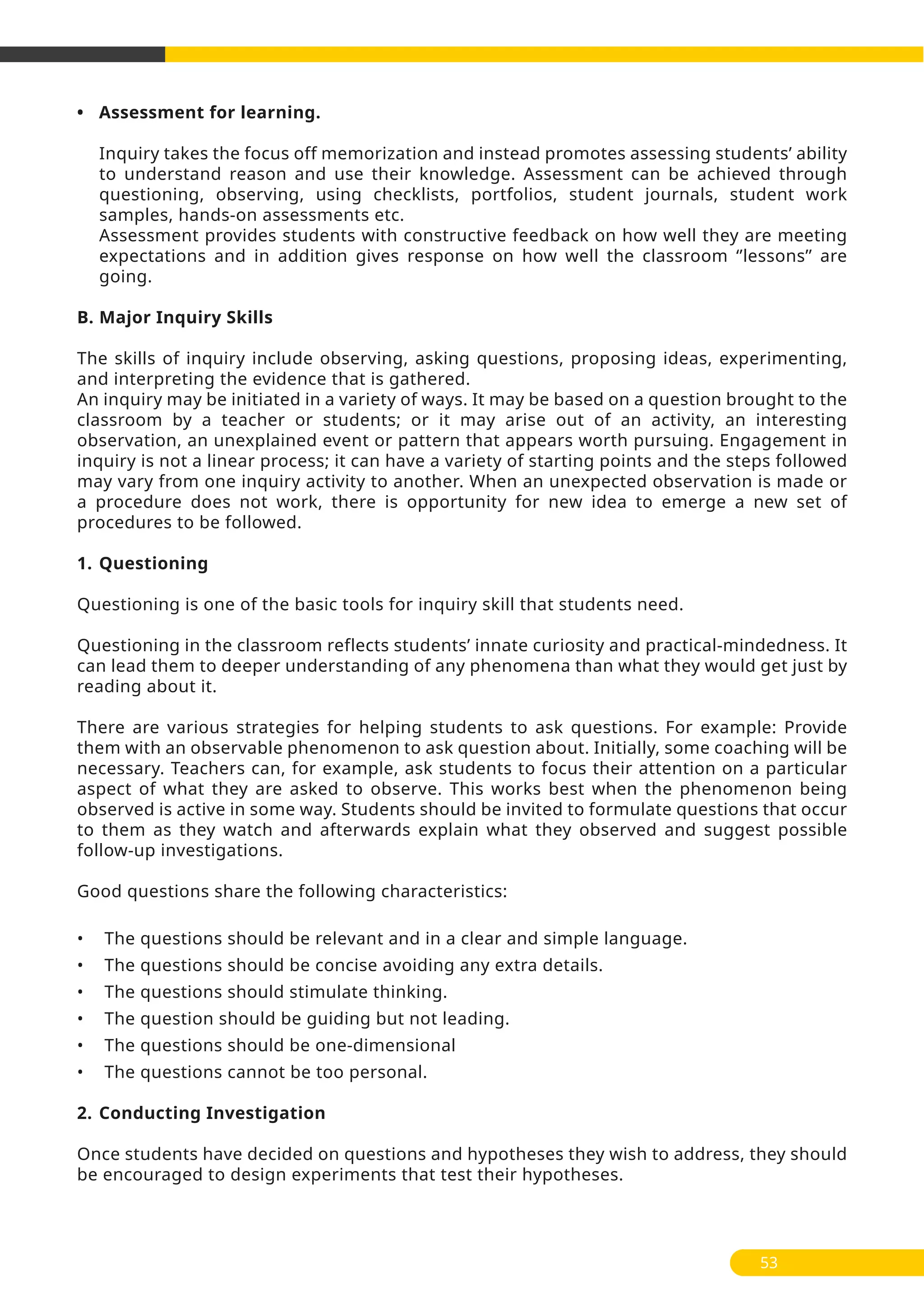 • Assessment for learning.
Inquiry takes the focus off memorization and instead promotes assessing students’ ability
to understand reason and use their knowledge. Assessment can be achieved through
questioning, observing, using checklists, portfolios, student journals, student work
samples, hands-on assessments etc.
Assessment provides students with constructive feedback on how well they are meeting
expectations and in addition gives response on how well the classroom ‘’lessons’’ are
going.
B. Major Inquiry Skills
The skills of inquiry include observing, asking questions, proposing ideas, experimenting,
and interpreting the evidence that is gathered.
An inquiry may be initiated in a variety of ways. It may be based on a question brought to the
classroom by a teacher or students; or it may arise out of an activity, an interesting
observation, an unexplained event or pattern that appears worth pursuing. Engagement in
inquiry is not a linear process; it can have a variety of starting points and the steps followed
may vary from one inquiry activity to another. When an unexpected observation is made or
a procedure does not work, there is opportunity for new idea to emerge a new set of
procedures to be followed.
1. Questioning
Questioning is one of the basic tools for inquiry skill that students need.
Questioning in the classroom reflects students’ innate curiosity and practical-mindedness. It
can lead them to deeper understanding of any phenomena than what they would get just by
reading about it.
There are various strategies for helping students to ask questions. For example: Provide
them with an observable phenomenon to ask question about. Initially, some coaching will be
necessary. Teachers can, for example, ask students to focus their attention on a particular
aspect of what they are asked to observe. This works best when the phenomenon being
observed is active in some way. Students should be invited to formulate questions that occur
to them as they watch and afterwards explain what they observed and suggest possible
follow-up investigations.
Good questions share the following characteristics:
• The questions should be relevant and in a clear and simple language.
• The questions should be concise avoiding any extra details.
• The questions should stimulate thinking.
• The question should be guiding but not leading.
• The questions should be one-dimensional
• The questions cannot be too personal.
2. Conducting Investigation
Once students have decided on questions and hypotheses they wish to address, they should
be encouraged to design experiments that test their hypotheses.
53
 