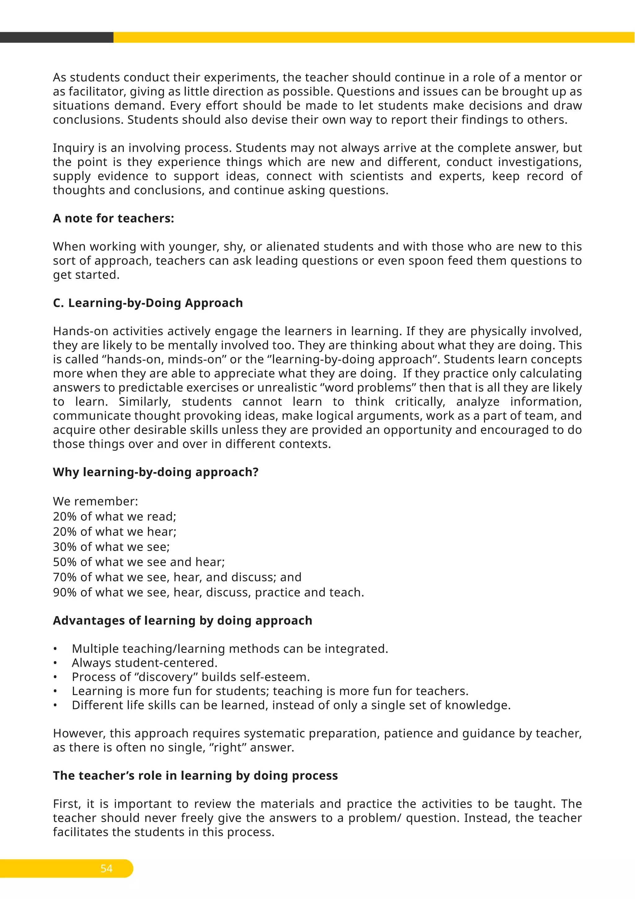 As students conduct their experiments, the teacher should continue in a role of a mentor or
as facilitator, giving as little direction as possible. Questions and issues can be brought up as
situations demand. Every effort should be made to let students make decisions and draw
conclusions. Students should also devise their own way to report their findings to others.
Inquiry is an involving process. Students may not always arrive at the complete answer, but
the point is they experience things which are new and different, conduct investigations,
supply evidence to support ideas, connect with scientists and experts, keep record of
thoughts and conclusions, and continue asking questions.
A note for teachers:
When working with younger, shy, or alienated students and with those who are new to this
sort of approach, teachers can ask leading questions or even spoon feed them questions to
get started.
C. Learning-by-Doing Approach
Hands-on activities actively engage the learners in learning. If they are physically involved,
they are likely to be mentally involved too. They are thinking about what they are doing. This
is called ‘’hands-on, minds-on’’ or the ‘’learning-by-doing approach’’. Students learn concepts
more when they are able to appreciate what they are doing. If they practice only calculating
answers to predictable exercises or unrealistic ‘’word problems’’ then that is all they are likely
to learn. Similarly, students cannot learn to think critically, analyze information,
communicate thought provoking ideas, make logical arguments, work as a part of team, and
acquire other desirable skills unless they are provided an opportunity and encouraged to do
those things over and over in different contexts.
Why learning-by-doing approach?
We remember:
20% of what we read;
20% of what we hear;
30% of what we see;
50% of what we see and hear;
70% of what we see, hear, and discuss; and
90% of what we see, hear, discuss, practice and teach.
Advantages of learning by doing approach
• Multiple teaching/learning methods can be integrated.
• Always student-centered.
• Process of ‘’discovery’’ builds self-esteem.
• Learning is more fun for students; teaching is more fun for teachers.
• Different life skills can be learned, instead of only a single set of knowledge.
However, this approach requires systematic preparation, patience and guidance by teacher,
as there is often no single, ‘’right’’ answer.
The teacher’s role in learning by doing process
First, it is important to review the materials and practice the activities to be taught. The
teacher should never freely give the answers to a problem/ question. Instead, the teacher
facilitates the students in this process.
54
 