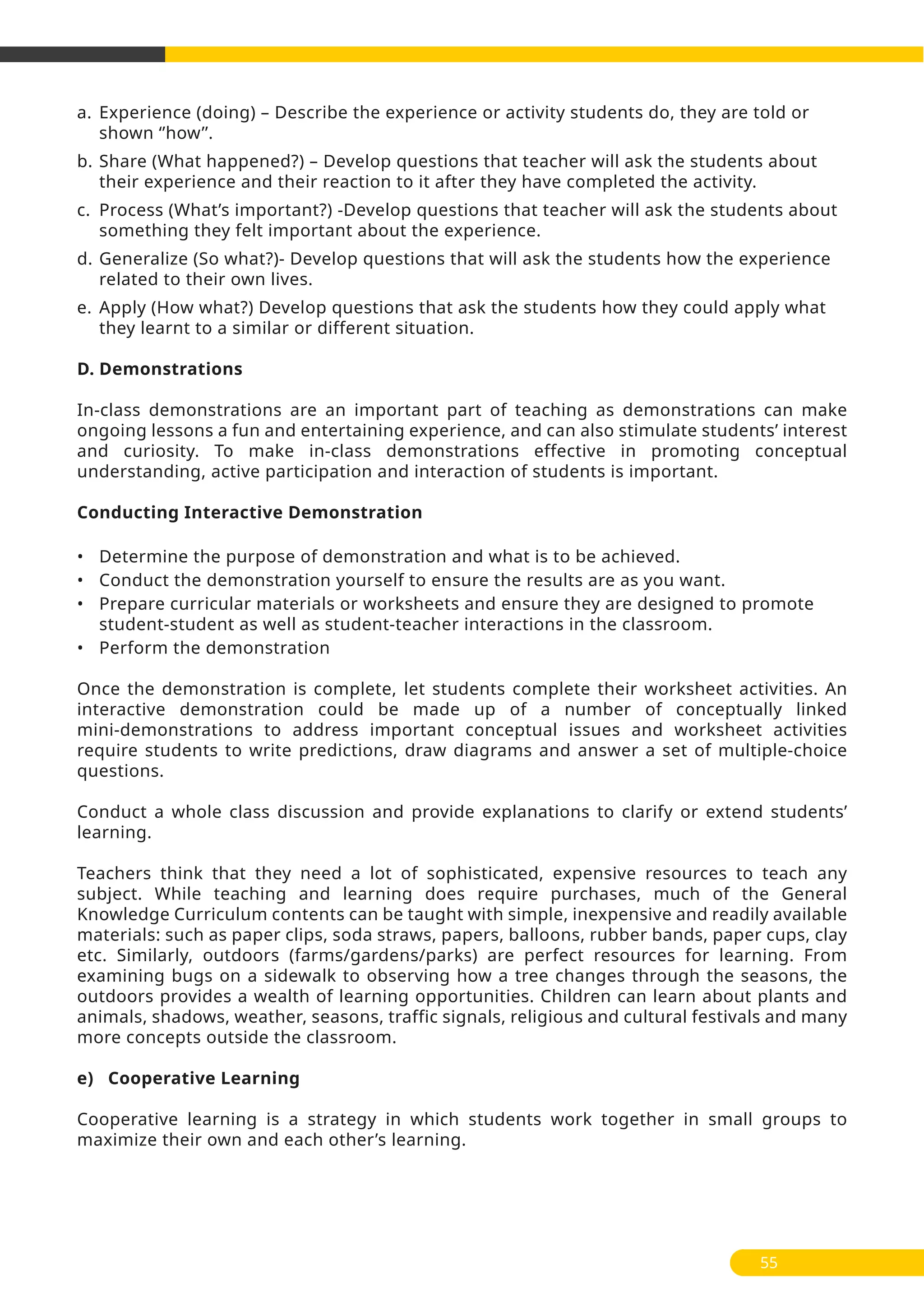 a. Experience (doing) – Describe the experience or activity students do, they are told or
shown ‘’how’’.
b. Share (What happened?) – Develop questions that teacher will ask the students about
their experience and their reaction to it after they have completed the activity.
c. Process (What’s important?) -Develop questions that teacher will ask the students about
something they felt important about the experience.
d. Generalize (So what?)- Develop questions that will ask the students how the experience
related to their own lives.
e. Apply (How what?) Develop questions that ask the students how they could apply what
they learnt to a similar or different situation.
D. Demonstrations
In-class demonstrations are an important part of teaching as demonstrations can make
ongoing lessons a fun and entertaining experience, and can also stimulate students’ interest
and curiosity. To make in-class demonstrations effective in promoting conceptual
understanding, active participation and interaction of students is important.
Conducting Interactive Demonstration
• Determine the purpose of demonstration and what is to be achieved.
• Conduct the demonstration yourself to ensure the results are as you want.
• Prepare curricular materials or worksheets and ensure they are designed to promote
student-student as well as student-teacher interactions in the classroom.
• Perform the demonstration
Once the demonstration is complete, let students complete their worksheet activities. An
interactive demonstration could be made up of a number of conceptually linked
mini-demonstrations to address important conceptual issues and worksheet activities
require students to write predictions, draw diagrams and answer a set of multiple-choice
questions.
Conduct a whole class discussion and provide explanations to clarify or extend students’
learning.
Teachers think that they need a lot of sophisticated, expensive resources to teach any
subject. While teaching and learning does require purchases, much of the General
Knowledge Curriculum contents can be taught with simple, inexpensive and readily available
materials: such as paper clips, soda straws, papers, balloons, rubber bands, paper cups, clay
etc. Similarly, outdoors (farms/gardens/parks) are perfect resources for learning. From
examining bugs on a sidewalk to observing how a tree changes through the seasons, the
outdoors provides a wealth of learning opportunities. Children can learn about plants and
animals, shadows, weather, seasons, traffic signals, religious and cultural festivals and many
more concepts outside the classroom.
e) Cooperative Learning
Cooperative learning is a strategy in which students work together in small groups to
maximize their own and each other’s learning.
55
 