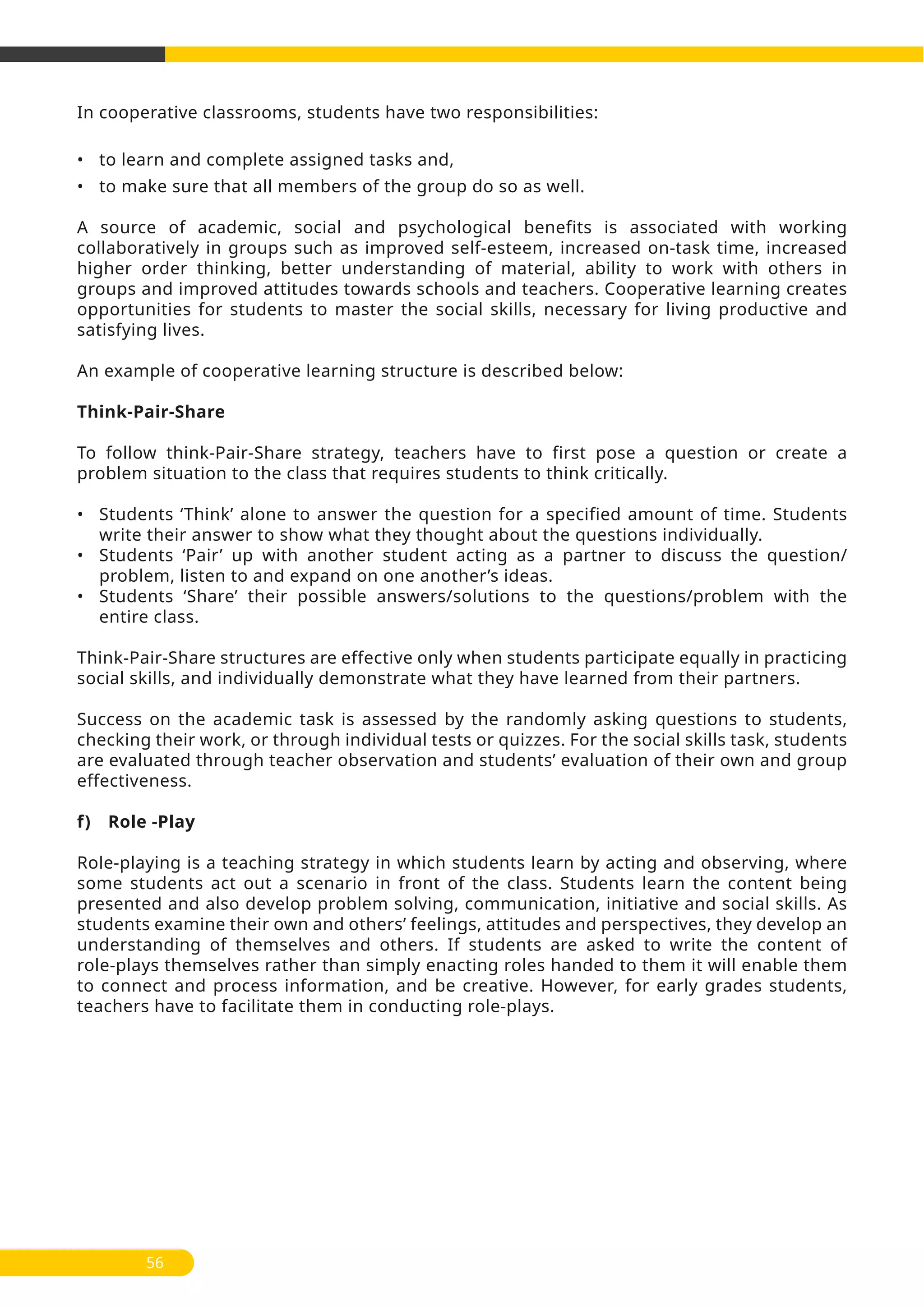 In cooperative classrooms, students have two responsibilities:
• to learn and complete assigned tasks and,
• to make sure that all members of the group do so as well.
A source of academic, social and psychological benefits is associated with working
collaboratively in groups such as improved self-esteem, increased on-task time, increased
higher order thinking, better understanding of material, ability to work with others in
groups and improved attitudes towards schools and teachers. Cooperative learning creates
opportunities for students to master the social skills, necessary for living productive and
satisfying lives.
An example of cooperative learning structure is described below:
Think-Pair-Share
To follow think-Pair-Share strategy, teachers have to first pose a question or create a
problem situation to the class that requires students to think critically.
• Students ‘Think’ alone to answer the question for a specified amount of time. Students
write their answer to show what they thought about the questions individually.
• Students ‘Pair’ up with another student acting as a partner to discuss the question/
problem, listen to and expand on one another’s ideas.
• Students ‘Share’ their possible answers/solutions to the questions/problem with the
entire class.
Think-Pair-Share structures are effective only when students participate equally in practicing
social skills, and individually demonstrate what they have learned from their partners.
Success on the academic task is assessed by the randomly asking questions to students,
checking their work, or through individual tests or quizzes. For the social skills task, students
are evaluated through teacher observation and students’ evaluation of their own and group
effectiveness.
f) Role -Play
Role-playing is a teaching strategy in which students learn by acting and observing, where
some students act out a scenario in front of the class. Students learn the content being
presented and also develop problem solving, communication, initiative and social skills. As
students examine their own and others’ feelings, attitudes and perspectives, they develop an
understanding of themselves and others. If students are asked to write the content of
role-plays themselves rather than simply enacting roles handed to them it will enable them
to connect and process information, and be creative. However, for early grades students,
teachers have to facilitate them in conducting role-plays.
56
 