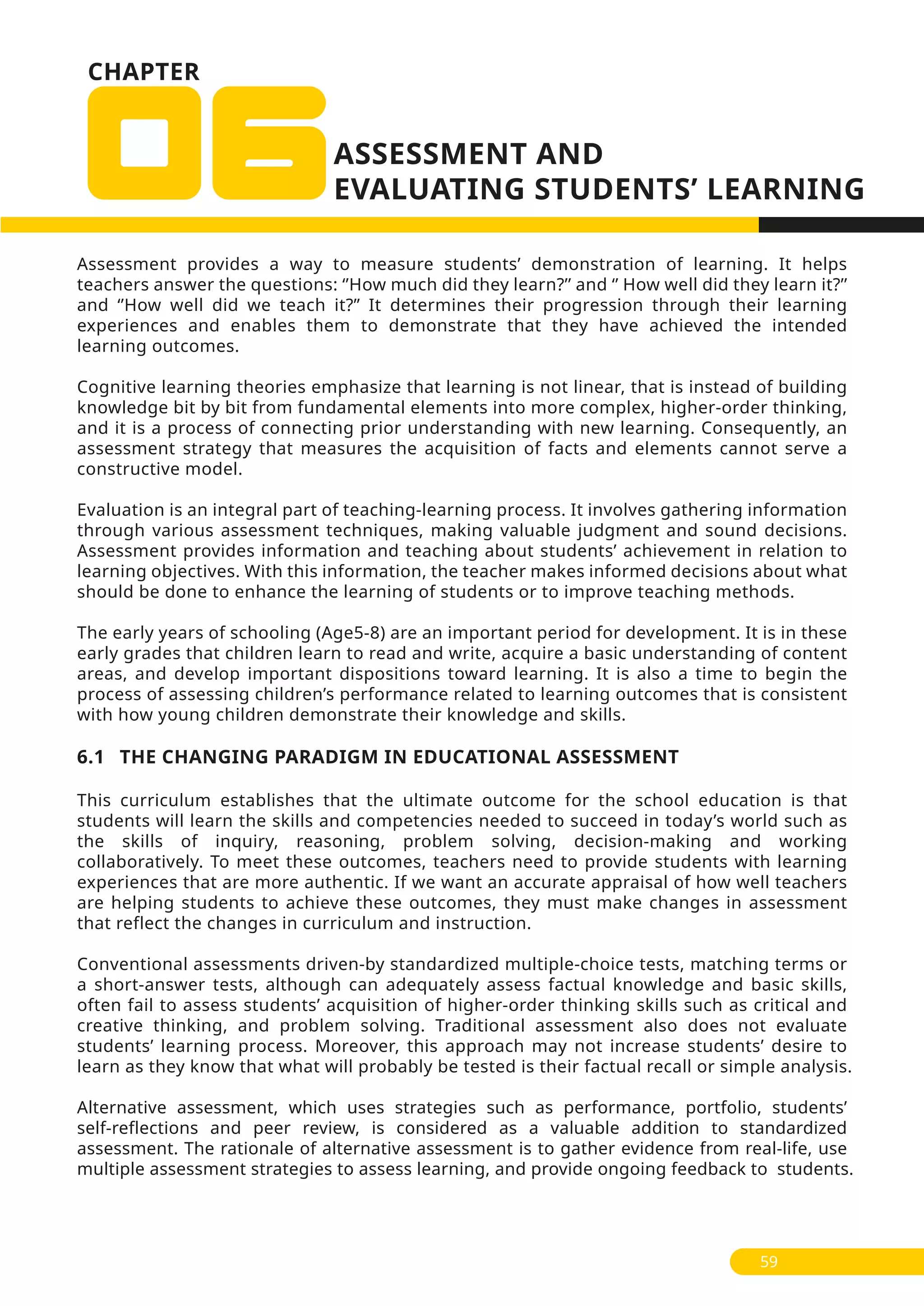 Assessment provides a way to measure students’ demonstration of learning. It helps
teachers answer the questions: ‘’How much did they learn?’’ and ‘’ How well did they learn it?’’
and ‘’How well did we teach it?” It determines their progression through their learning
experiences and enables them to demonstrate that they have achieved the intended
learning outcomes.
Cognitive learning theories emphasize that learning is not linear, that is instead of building
knowledge bit by bit from fundamental elements into more complex, higher-order thinking,
and it is a process of connecting prior understanding with new learning. Consequently, an
assessment strategy that measures the acquisition of facts and elements cannot serve a
constructive model.
Evaluation is an integral part of teaching-learning process. It involves gathering information
through various assessment techniques, making valuable judgment and sound decisions.
Assessment provides information and teaching about students’ achievement in relation to
learning objectives. With this information, the teacher makes informed decisions about what
should be done to enhance the learning of students or to improve teaching methods.
The early years of schooling (Age5-8) are an important period for development. It is in these
early grades that children learn to read and write, acquire a basic understanding of content
areas, and develop important dispositions toward learning. It is also a time to begin the
process of assessing children’s performance related to learning outcomes that is consistent
with how young children demonstrate their knowledge and skills.
6.1 THE CHANGING PARADIGM IN EDUCATIONAL ASSESSMENT
This curriculum establishes that the ultimate outcome for the school education is that
students will learn the skills and competencies needed to succeed in today’s world such as
the skills of inquiry, reasoning, problem solving, decision-making and working
collaboratively. To meet these outcomes, teachers need to provide students with learning
experiences that are more authentic. If we want an accurate appraisal of how well teachers
are helping students to achieve these outcomes, they must make changes in assessment
that reflect the changes in curriculum and instruction.
Conventional assessments driven-by standardized multiple-choice tests, matching terms or
a short-answer tests, although can adequately assess factual knowledge and basic skills,
often fail to assess students’ acquisition of higher-order thinking skills such as critical and
creative thinking, and problem solving. Traditional assessment also does not evaluate
students’ learning process. Moreover, this approach may not increase students’ desire to
learn as they know that what will probably be tested is their factual recall or simple analysis.
Alternative assessment, which uses strategies such as performance, portfolio, students’
self-reflections and peer review, is considered as a valuable addition to standardized
assessment. The rationale of alternative assessment is to gather evidence from real-life, use
multiple assessment strategies to assess learning, and provide ongoing feedback to students.
59
CHAPTER
 