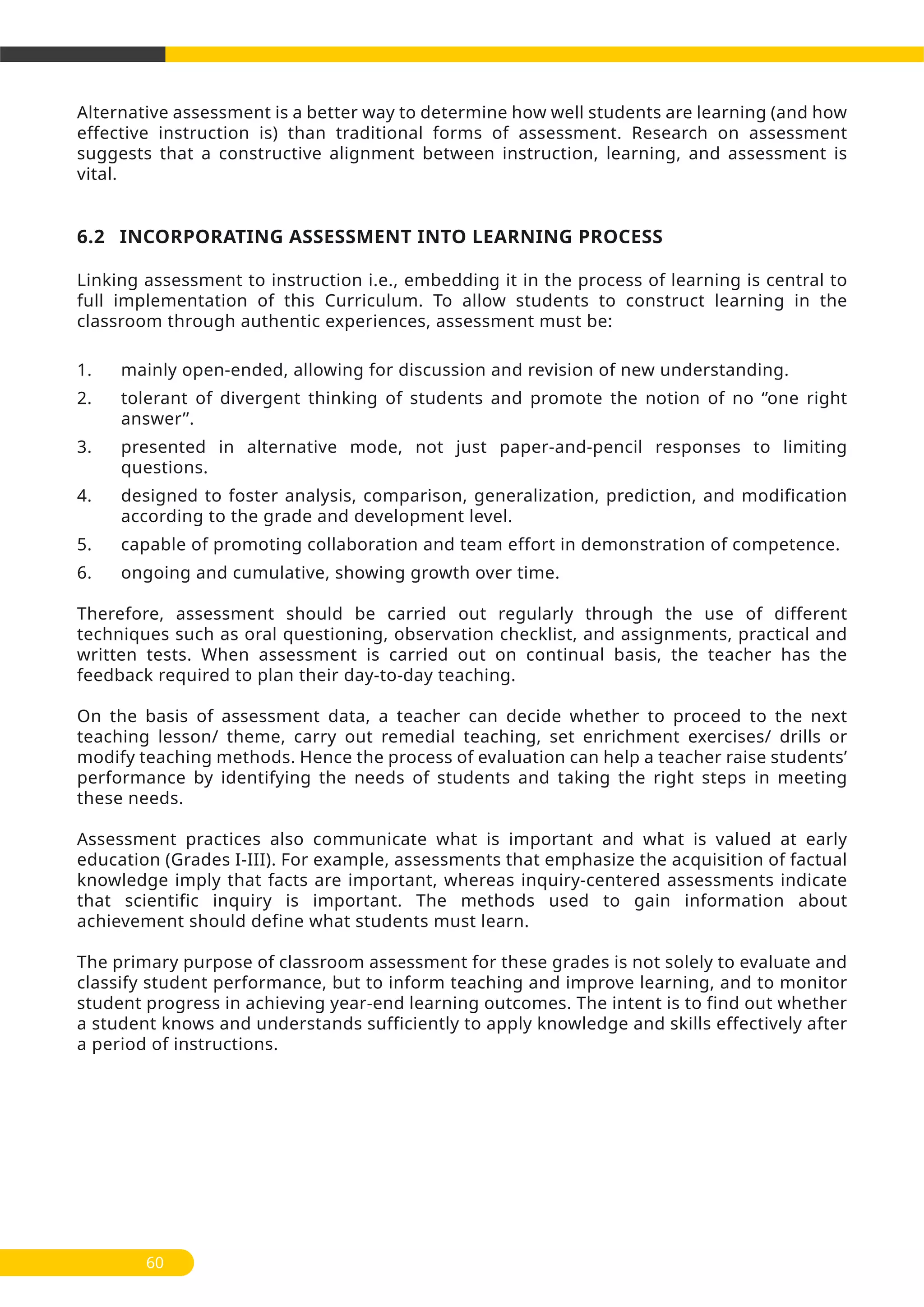 Alternative assessment is a better way to determine how well students are learning (and how
effective instruction is) than traditional forms of assessment. Research on assessment
suggests that a constructive alignment between instruction, learning, and assessment is
vital.
6.2 INCORPORATING ASSESSMENT INTO LEARNING PROCESS
Linking assessment to instruction i.e., embedding it in the process of learning is central to
full implementation of this Curriculum. To allow students to construct learning in the
classroom through authentic experiences, assessment must be:
1. mainly open-ended, allowing for discussion and revision of new understanding.
2. tolerant of divergent thinking of students and promote the notion of no ‘’one right
answer’’.
3. presented in alternative mode, not just paper-and-pencil responses to limiting
questions.
4. designed to foster analysis, comparison, generalization, prediction, and modification
according to the grade and development level.
5. capable of promoting collaboration and team effort in demonstration of competence.
6. ongoing and cumulative, showing growth over time.
Therefore, assessment should be carried out regularly through the use of different
techniques such as oral questioning, observation checklist, and assignments, practical and
written tests. When assessment is carried out on continual basis, the teacher has the
feedback required to plan their day-to-day teaching.
On the basis of assessment data, a teacher can decide whether to proceed to the next
teaching lesson/ theme, carry out remedial teaching, set enrichment exercises/ drills or
modify teaching methods. Hence the process of evaluation can help a teacher raise students’
performance by identifying the needs of students and taking the right steps in meeting
these needs.
Assessment practices also communicate what is important and what is valued at early
education (Grades I-III). For example, assessments that emphasize the acquisition of factual
knowledge imply that facts are important, whereas inquiry-centered assessments indicate
that scientific inquiry is important. The methods used to gain information about
achievement should define what students must learn.
The primary purpose of classroom assessment for these grades is not solely to evaluate and
classify student performance, but to inform teaching and improve learning, and to monitor
student progress in achieving year-end learning outcomes. The intent is to find out whether
a student knows and understands sufficiently to apply knowledge and skills effectively after
a period of instructions.
60
 