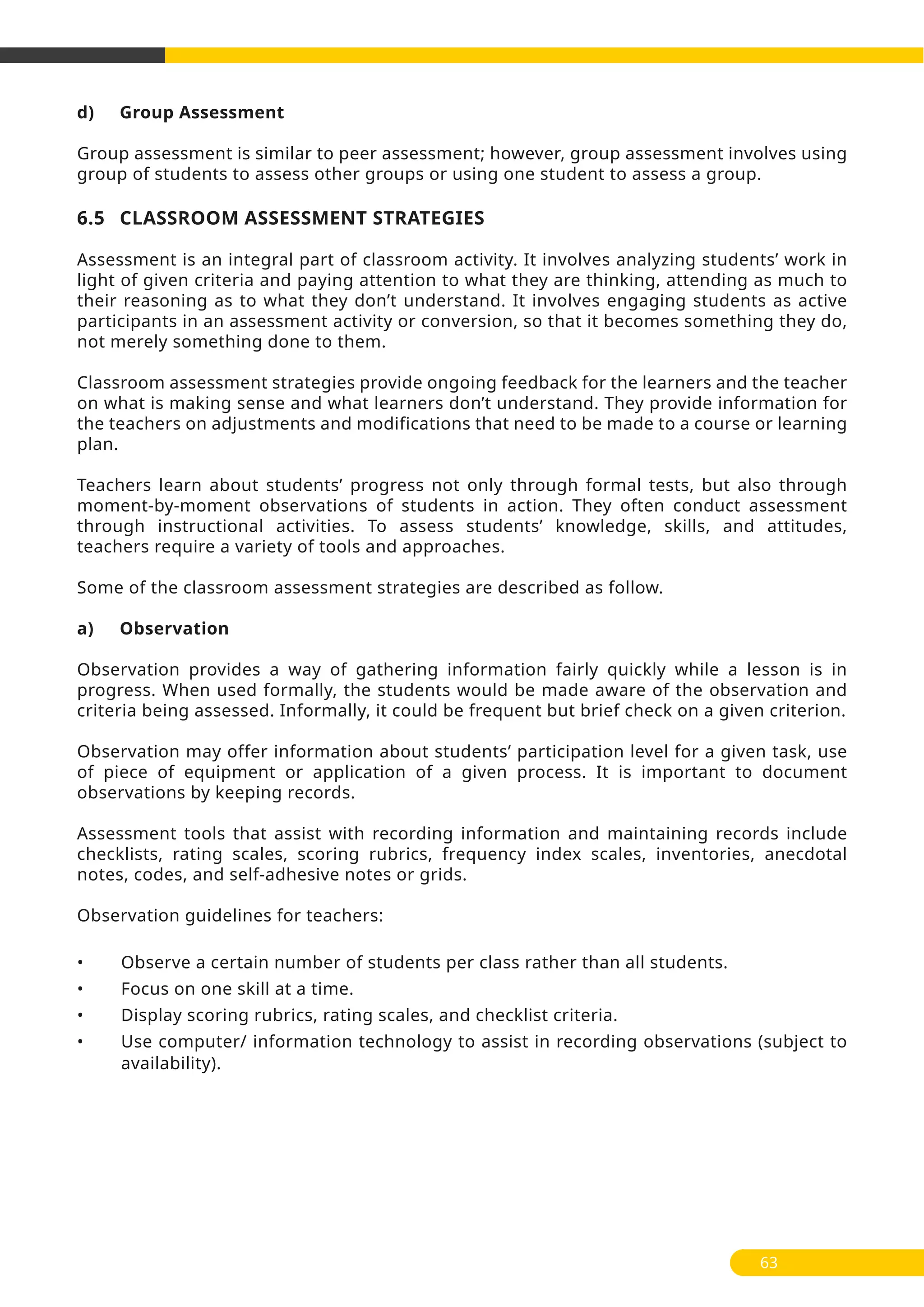 d) Group Assessment
Group assessment is similar to peer assessment; however, group assessment involves using
group of students to assess other groups or using one student to assess a group.
6.5 CLASSROOM ASSESSMENT STRATEGIES
Assessment is an integral part of classroom activity. It involves analyzing students’ work in
light of given criteria and paying attention to what they are thinking, attending as much to
their reasoning as to what they don’t understand. It involves engaging students as active
participants in an assessment activity or conversion, so that it becomes something they do,
not merely something done to them.
Classroom assessment strategies provide ongoing feedback for the learners and the teacher
on what is making sense and what learners don’t understand. They provide information for
the teachers on adjustments and modifications that need to be made to a course or learning
plan.
Teachers learn about students’ progress not only through formal tests, but also through
moment-by-moment observations of students in action. They often conduct assessment
through instructional activities. To assess students’ knowledge, skills, and attitudes,
teachers require a variety of tools and approaches.
Some of the classroom assessment strategies are described as follow.
a) Observation
Observation provides a way of gathering information fairly quickly while a lesson is in
progress. When used formally, the students would be made aware of the observation and
criteria being assessed. Informally, it could be frequent but brief check on a given criterion.
Observation may offer information about students’ participation level for a given task, use
of piece of equipment or application of a given process. It is important to document
observations by keeping records.
Assessment tools that assist with recording information and maintaining records include
checklists, rating scales, scoring rubrics, frequency index scales, inventories, anecdotal
notes, codes, and self-adhesive notes or grids.
Observation guidelines for teachers:
• Observe a certain number of students per class rather than all students.
• Focus on one skill at a time.
• Display scoring rubrics, rating scales, and checklist criteria.
• Use computer/ information technology to assist in recording observations (subject to
availability).
63
 