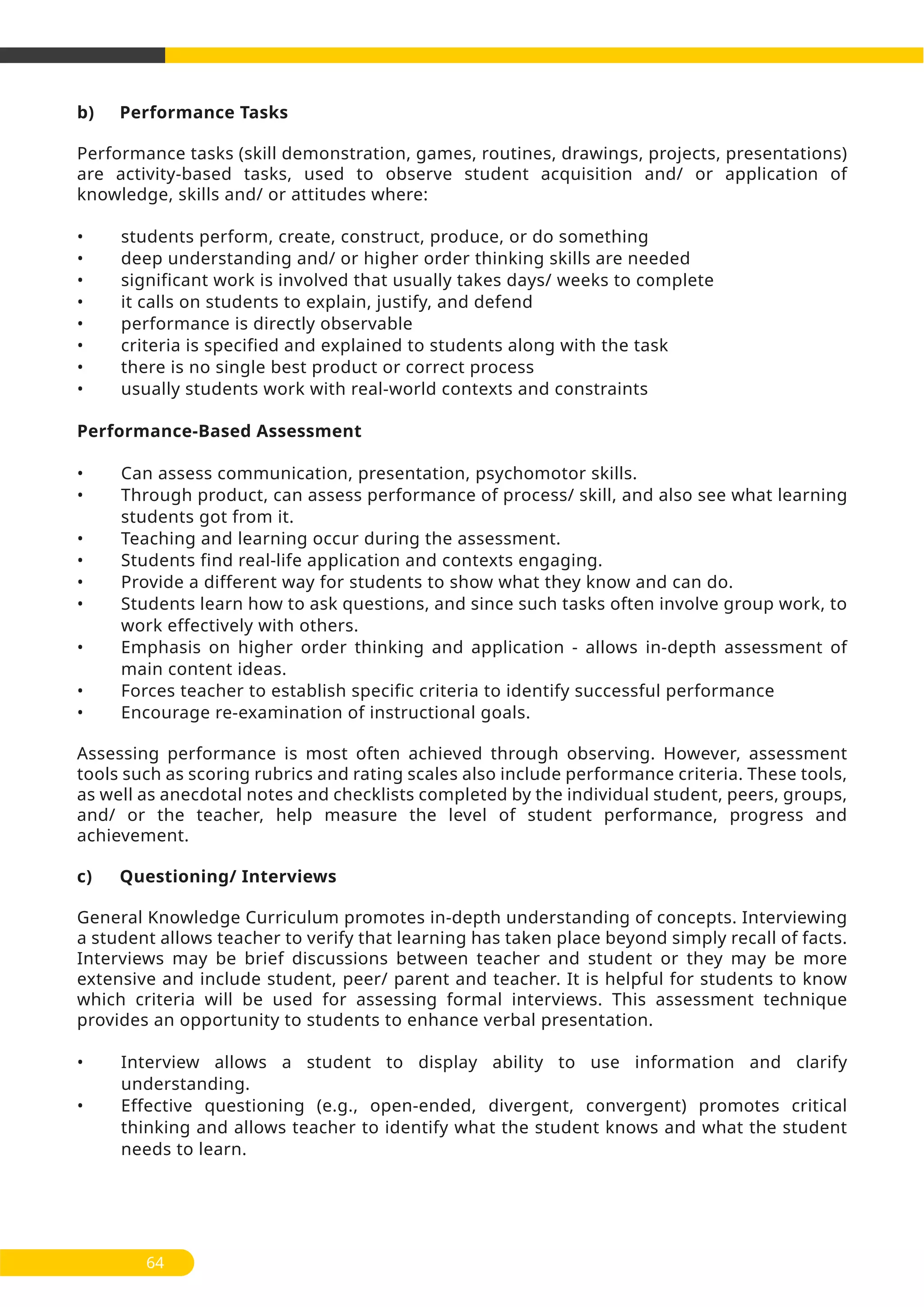 b) Performance Tasks
Performance tasks (skill demonstration, games, routines, drawings, projects, presentations)
are activity-based tasks, used to observe student acquisition and/ or application of
knowledge, skills and/ or attitudes where:
• students perform, create, construct, produce, or do something
• deep understanding and/ or higher order thinking skills are needed
• significant work is involved that usually takes days/ weeks to complete
• it calls on students to explain, justify, and defend
• performance is directly observable
• criteria is specified and explained to students along with the task
• there is no single best product or correct process
• usually students work with real-world contexts and constraints
Performance-Based Assessment
• Can assess communication, presentation, psychomotor skills.
• Through product, can assess performance of process/ skill, and also see what learning
students got from it.
• Teaching and learning occur during the assessment.
• Students find real-life application and contexts engaging.
• Provide a different way for students to show what they know and can do.
• Students learn how to ask questions, and since such tasks often involve group work, to
work effectively with others.
• Emphasis on higher order thinking and application - allows in-depth assessment of
main content ideas.
• Forces teacher to establish specific criteria to identify successful performance
• Encourage re-examination of instructional goals.
Assessing performance is most often achieved through observing. However, assessment
tools such as scoring rubrics and rating scales also include performance criteria. These tools,
as well as anecdotal notes and checklists completed by the individual student, peers, groups,
and/ or the teacher, help measure the level of student performance, progress and
achievement.
c) Questioning/ Interviews
General Knowledge Curriculum promotes in-depth understanding of concepts. Interviewing
a student allows teacher to verify that learning has taken place beyond simply recall of facts.
Interviews may be brief discussions between teacher and student or they may be more
extensive and include student, peer/ parent and teacher. It is helpful for students to know
which criteria will be used for assessing formal interviews. This assessment technique
provides an opportunity to students to enhance verbal presentation.
• Interview allows a student to display ability to use information and clarify
understanding.
• Effective questioning (e.g., open-ended, divergent, convergent) promotes critical
thinking and allows teacher to identify what the student knows and what the student
needs to learn.
64
 
