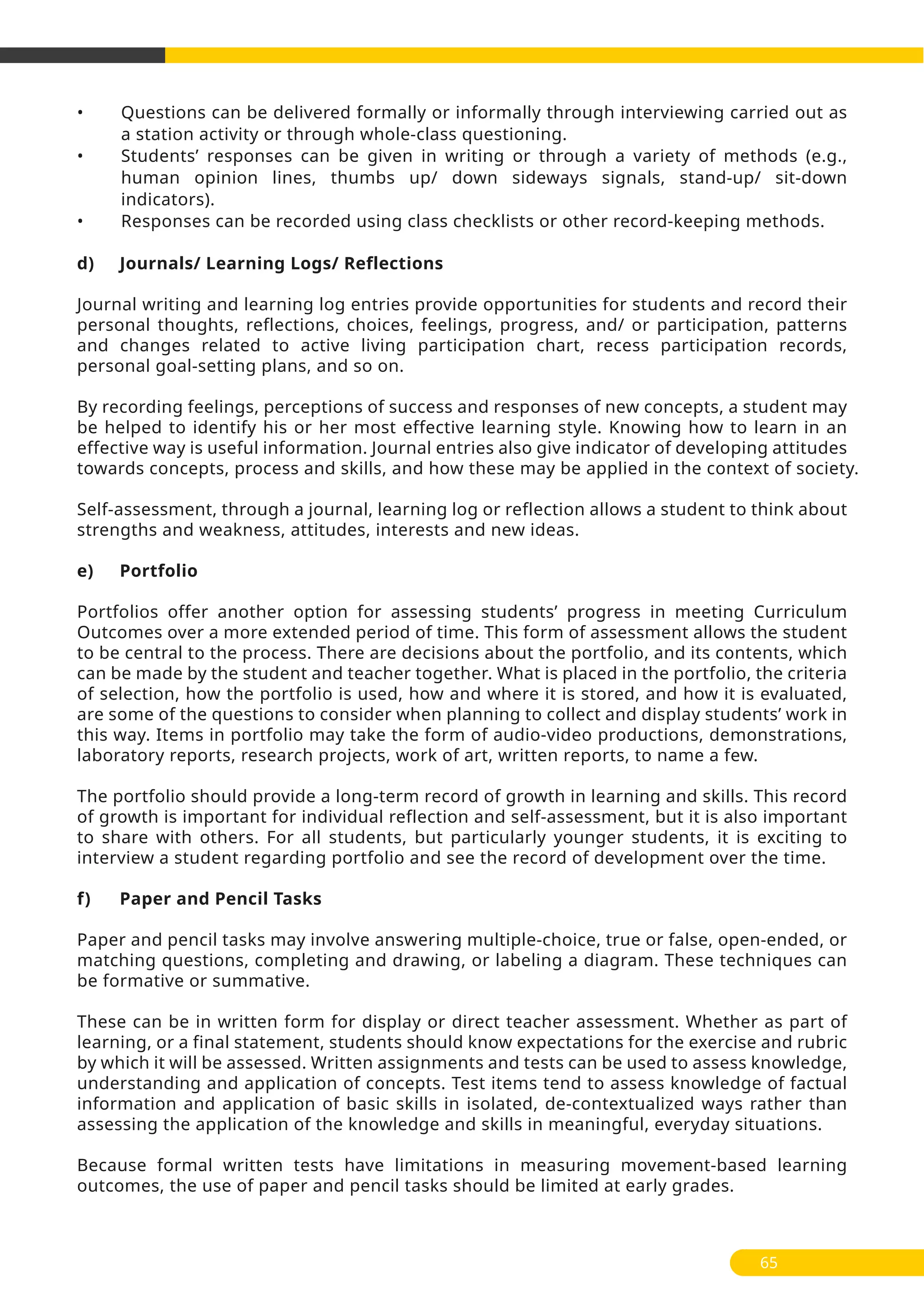 • Questions can be delivered formally or informally through interviewing carried out as
a station activity or through whole-class questioning.
• Students’ responses can be given in writing or through a variety of methods (e.g.,
human opinion lines, thumbs up/ down sideways signals, stand-up/ sit-down
indicators).
• Responses can be recorded using class checklists or other record-keeping methods.
d) Journals/ Learning Logs/ Reflections
Journal writing and learning log entries provide opportunities for students and record their
personal thoughts, reflections, choices, feelings, progress, and/ or participation, patterns
and changes related to active living participation chart, recess participation records,
personal goal-setting plans, and so on.
By recording feelings, perceptions of success and responses of new concepts, a student may
be helped to identify his or her most effective learning style. Knowing how to learn in an
effective way is useful information. Journal entries also give indicator of developing attitudes
towards concepts, process and skills, and how these may be applied in the context of society.
Self-assessment, through a journal, learning log or reflection allows a student to think about
strengths and weakness, attitudes, interests and new ideas.
e) Portfolio
Portfolios offer another option for assessing students’ progress in meeting Curriculum
Outcomes over a more extended period of time. This form of assessment allows the student
to be central to the process. There are decisions about the portfolio, and its contents, which
can be made by the student and teacher together. What is placed in the portfolio, the criteria
of selection, how the portfolio is used, how and where it is stored, and how it is evaluated,
are some of the questions to consider when planning to collect and display students’ work in
this way. Items in portfolio may take the form of audio-video productions, demonstrations,
laboratory reports, research projects, work of art, written reports, to name a few.
The portfolio should provide a long-term record of growth in learning and skills. This record
of growth is important for individual reflection and self-assessment, but it is also important
to share with others. For all students, but particularly younger students, it is exciting to
interview a student regarding portfolio and see the record of development over the time.
f) Paper and Pencil Tasks
Paper and pencil tasks may involve answering multiple-choice, true or false, open-ended, or
matching questions, completing and drawing, or labeling a diagram. These techniques can
be formative or summative.
These can be in written form for display or direct teacher assessment. Whether as part of
learning, or a final statement, students should know expectations for the exercise and rubric
by which it will be assessed. Written assignments and tests can be used to assess knowledge,
understanding and application of concepts. Test items tend to assess knowledge of factual
information and application of basic skills in isolated, de-contextualized ways rather than
assessing the application of the knowledge and skills in meaningful, everyday situations.
Because formal written tests have limitations in measuring movement-based learning
outcomes, the use of paper and pencil tasks should be limited at early grades.
65
 