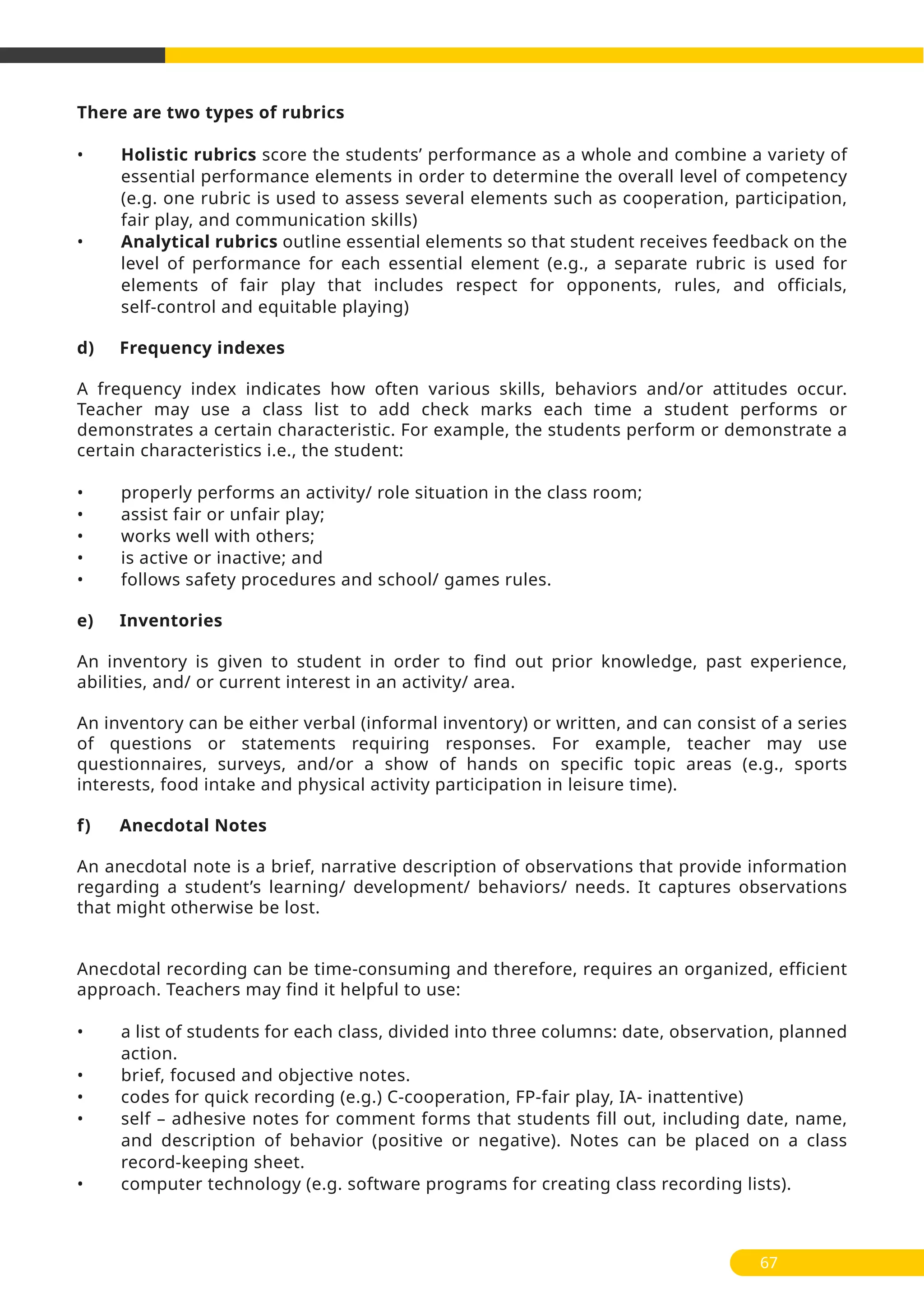 There are two types of rubrics
• Holistic rubrics score the students’ performance as a whole and combine a variety of
essential performance elements in order to determine the overall level of competency
(e.g. one rubric is used to assess several elements such as cooperation, participation,
fair play, and communication skills)
• Analytical rubrics outline essential elements so that student receives feedback on the
level of performance for each essential element (e.g., a separate rubric is used for
elements of fair play that includes respect for opponents, rules, and officials,
self-control and equitable playing)
d) Frequency indexes
A frequency index indicates how often various skills, behaviors and/or attitudes occur.
Teacher may use a class list to add check marks each time a student performs or
demonstrates a certain characteristic. For example, the students perform or demonstrate a
certain characteristics i.e., the student:
• properly performs an activity/ role situation in the class room;
• assist fair or unfair play;
• works well with others;
• is active or inactive; and
• follows safety procedures and school/ games rules.
e) Inventories
An inventory is given to student in order to find out prior knowledge, past experience,
abilities, and/ or current interest in an activity/ area.
An inventory can be either verbal (informal inventory) or written, and can consist of a series
of questions or statements requiring responses. For example, teacher may use
questionnaires, surveys, and/or a show of hands on specific topic areas (e.g., sports
interests, food intake and physical activity participation in leisure time).
f) Anecdotal Notes
An anecdotal note is a brief, narrative description of observations that provide information
regarding a student’s learning/ development/ behaviors/ needs. It captures observations
that might otherwise be lost.
Anecdotal recording can be time-consuming and therefore, requires an organized, efficient
approach. Teachers may find it helpful to use:
• a list of students for each class, divided into three columns: date, observation, planned
action.
• brief, focused and objective notes.
• codes for quick recording (e.g.) C-cooperation, FP-fair play, IA- inattentive)
• self – adhesive notes for comment forms that students fill out, including date, name,
and description of behavior (positive or negative). Notes can be placed on a class
record-keeping sheet.
• computer technology (e.g. software programs for creating class recording lists).
67
 
