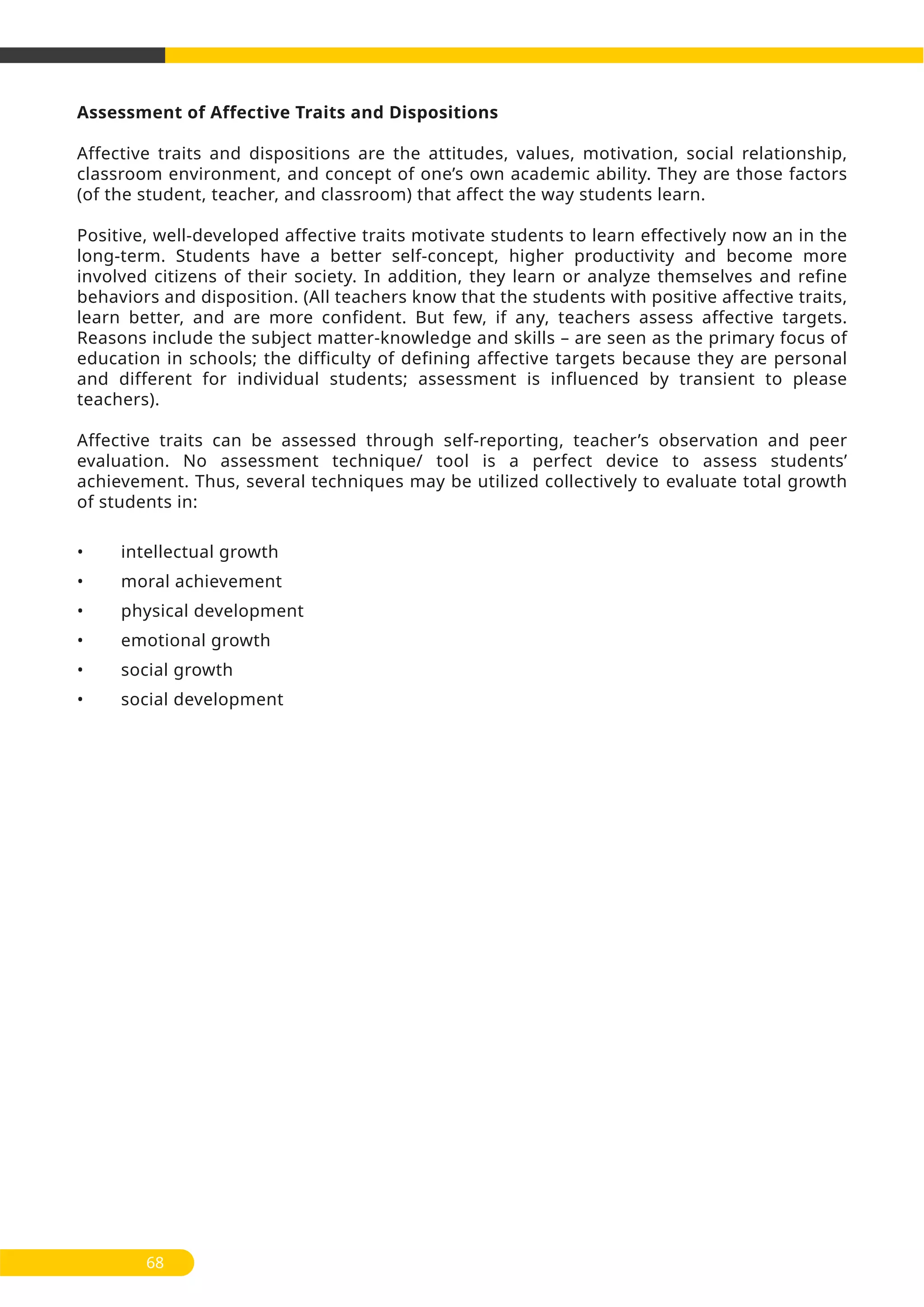 Assessment of Affective Traits and Dispositions
Affective traits and dispositions are the attitudes, values, motivation, social relationship,
classroom environment, and concept of one’s own academic ability. They are those factors
(of the student, teacher, and classroom) that affect the way students learn.
Positive, well-developed affective traits motivate students to learn effectively now an in the
long-term. Students have a better self-concept, higher productivity and become more
involved citizens of their society. In addition, they learn or analyze themselves and refine
behaviors and disposition. (All teachers know that the students with positive affective traits,
learn better, and are more confident. But few, if any, teachers assess affective targets.
Reasons include the subject matter-knowledge and skills – are seen as the primary focus of
education in schools; the difficulty of defining affective targets because they are personal
and different for individual students; assessment is influenced by transient to please
teachers).
Affective traits can be assessed through self-reporting, teacher’s observation and peer
evaluation. No assessment technique/ tool is a perfect device to assess students’
achievement. Thus, several techniques may be utilized collectively to evaluate total growth
of students in:
• intellectual growth
• moral achievement
• physical development
• emotional growth
• social growth
• social development
68
 