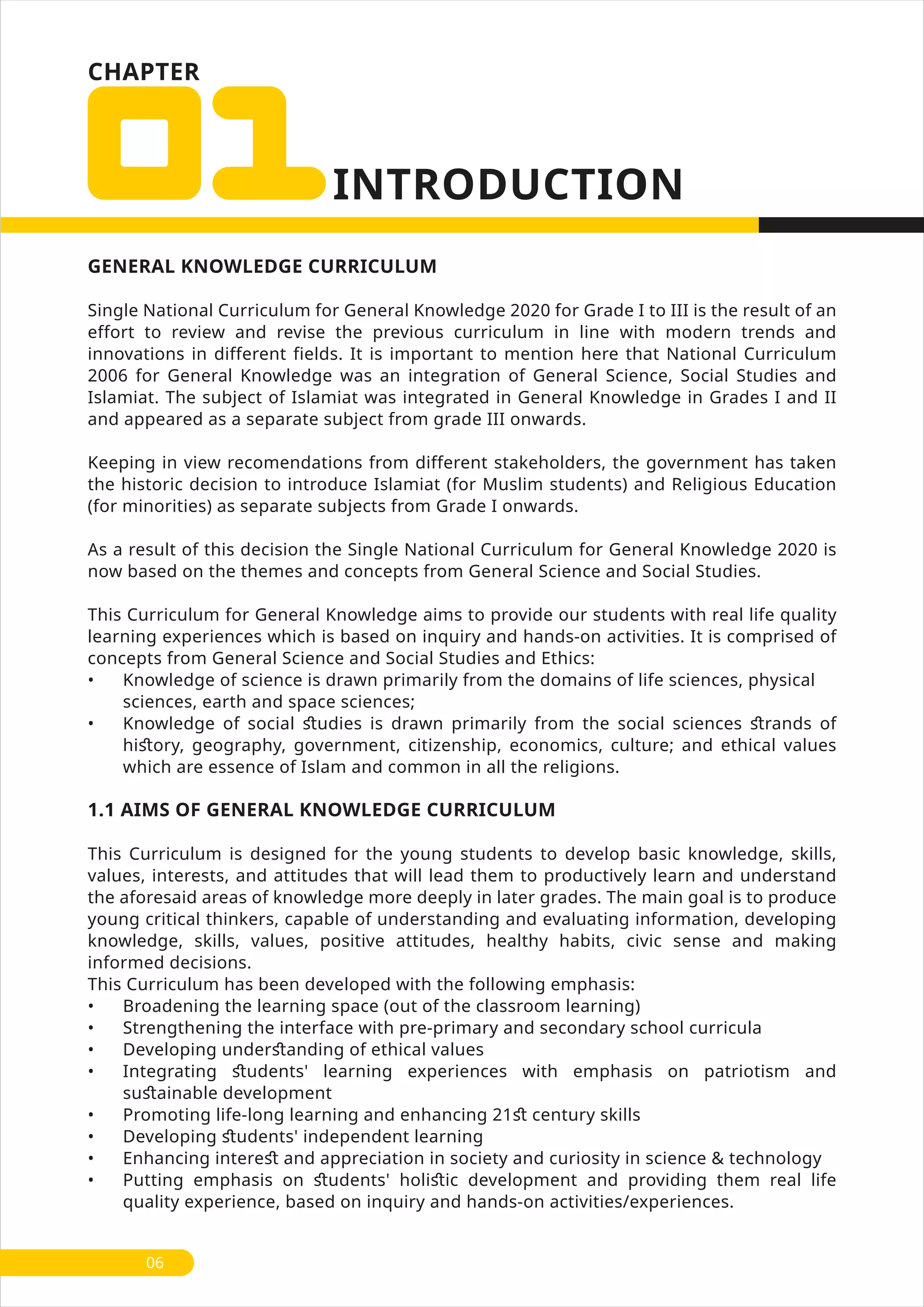 CHAPTER
GENERAL KNOWLEDGE CURRICULUM
Single National Curriculum for General Knowledge 2020 for Grade I to III is the result of an
effort to review and revise the previous curriculum in line with modern trends and
innovations in different fields. It is important to mention here that National Curriculum
2006 for General Knowledge was an integration of General Science, Social Studies and
Islamiat. The subject of Islamiat was integrated in General Knowledge in Grades I and II
and appeared as a separate subject from grade III onwards.
Keeping in view recomendations from different stakeholders, the government has taken
the historic decision to introduce Islamiat (for Muslim students) and Religious Education
(for minorities) as separate subjects from Grade I onwards.
As a result of this decision the Single National Curriculum for General Knowledge 2020 is
now based on the themes and concepts from General Science and Social Studies.
This Curriculum for General Knowledge aims to provide our students with real life quality
learning experiences which is based on inquiry and hands-on activities. It is comprised of
concepts from General Science and Social Studies and Ethics:
• Knowledge of science is drawn primarily from the domains of life sciences, physical
sciences, earth and space sciences;
• Knowledge of social ﬆudies is drawn primarily from the social sciences ﬆrands of
hiﬆory, geography, government, citizenship, economics, culture; and ethical values
which are essence of Islam and common in all the religions.
1.1 AIMS OF GENERAL KNOWLEDGE CURRICULUM
This Curriculum is designed for the young students to develop basic knowledge, skills,
values, interests, and attitudes that will lead them to productively learn and understand
the aforesaid areas of knowledge more deeply in later grades. The main goal is to produce
young critical thinkers, capable of understanding and evaluating information, developing
knowledge, skills, values, positive attitudes, healthy habits, civic sense and making
informed decisions.
This Curriculum has been developed with the following emphasis:
• Broadening the learning space (out of the classroom learning)
• Strengthening the interface with pre-primary and secondary school curricula
• Developing underﬆanding of ethical values
• Integrating ﬆudents' learning experiences with emphasis on patriotism and
suﬆainable development
• Promoting life-long learning and enhancing 21ﬆ century skills
• Developing ﬆudents' independent learning
• Enhancing intereﬆ and appreciation in society and curiosity in science & technology
• Putting emphasis on ﬆudents' holiﬆic development and providing them real life
quality experience, based on inquiry and hands-on activities/experiences.
06
 