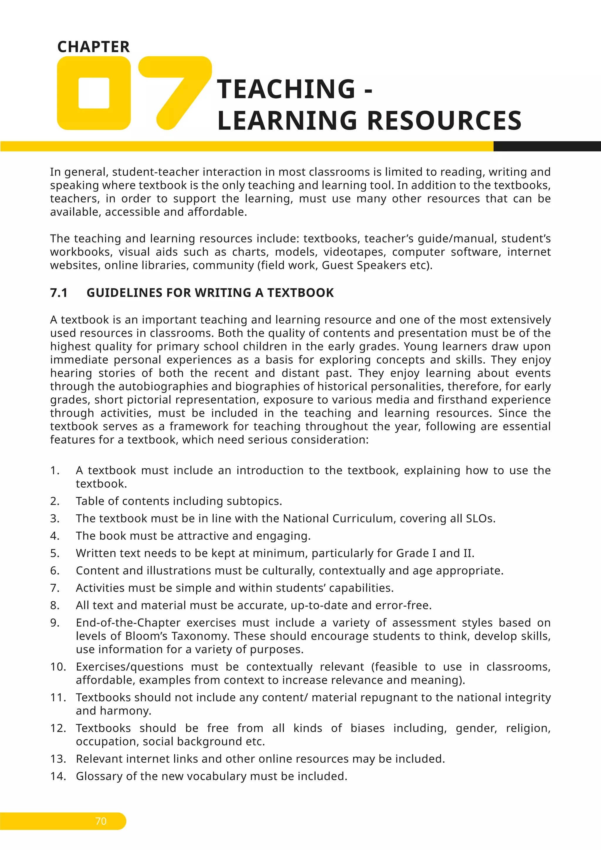 CHAPTER
In general, student-teacher interaction in most classrooms is limited to reading, writing and
speaking where textbook is the only teaching and learning tool. In addition to the textbooks,
teachers, in order to support the learning, must use many other resources that can be
available, accessible and affordable.
The teaching and learning resources include: textbooks, teacher’s guide/manual, student’s
workbooks, visual aids such as charts, models, videotapes, computer software, internet
websites, online libraries, community (field work, Guest Speakers etc).
7.1 GUIDELINES FOR WRITING A TEXTBOOK
A textbook is an important teaching and learning resource and one of the most extensively
used resources in classrooms. Both the quality of contents and presentation must be of the
highest quality for primary school children in the early grades. Young learners draw upon
immediate personal experiences as a basis for exploring concepts and skills. They enjoy
hearing stories of both the recent and distant past. They enjoy learning about events
through the autobiographies and biographies of historical personalities, therefore, for early
grades, short pictorial representation, exposure to various media and firsthand experience
through activities, must be included in the teaching and learning resources. Since the
textbook serves as a framework for teaching throughout the year, following are essential
features for a textbook, which need serious consideration:
1. A textbook must include an introduction to the textbook, explaining how to use the
textbook.
2. Table of contents including subtopics.
3. The textbook must be in line with the National Curriculum, covering all SLOs.
4. The book must be attractive and engaging.
5. Written text needs to be kept at minimum, particularly for Grade I and II.
6. Content and illustrations must be culturally, contextually and age appropriate.
7. Activities must be simple and within students’ capabilities.
8. All text and material must be accurate, up-to-date and error-free.
9. End-of-the-Chapter exercises must include a variety of assessment styles based on
levels of Bloom’s Taxonomy. These should encourage students to think, develop skills,
use information for a variety of purposes.
10. Exercises/questions must be contextually relevant (feasible to use in classrooms,
affordable, examples from context to increase relevance and meaning).
11. Textbooks should not include any content/ material repugnant to the national integrity
and harmony.
12. Textbooks should be free from all kinds of biases including, gender, religion,
occupation, social background etc.
13. Relevant internet links and other online resources may be included.
14. Glossary of the new vocabulary must be included.
70
 