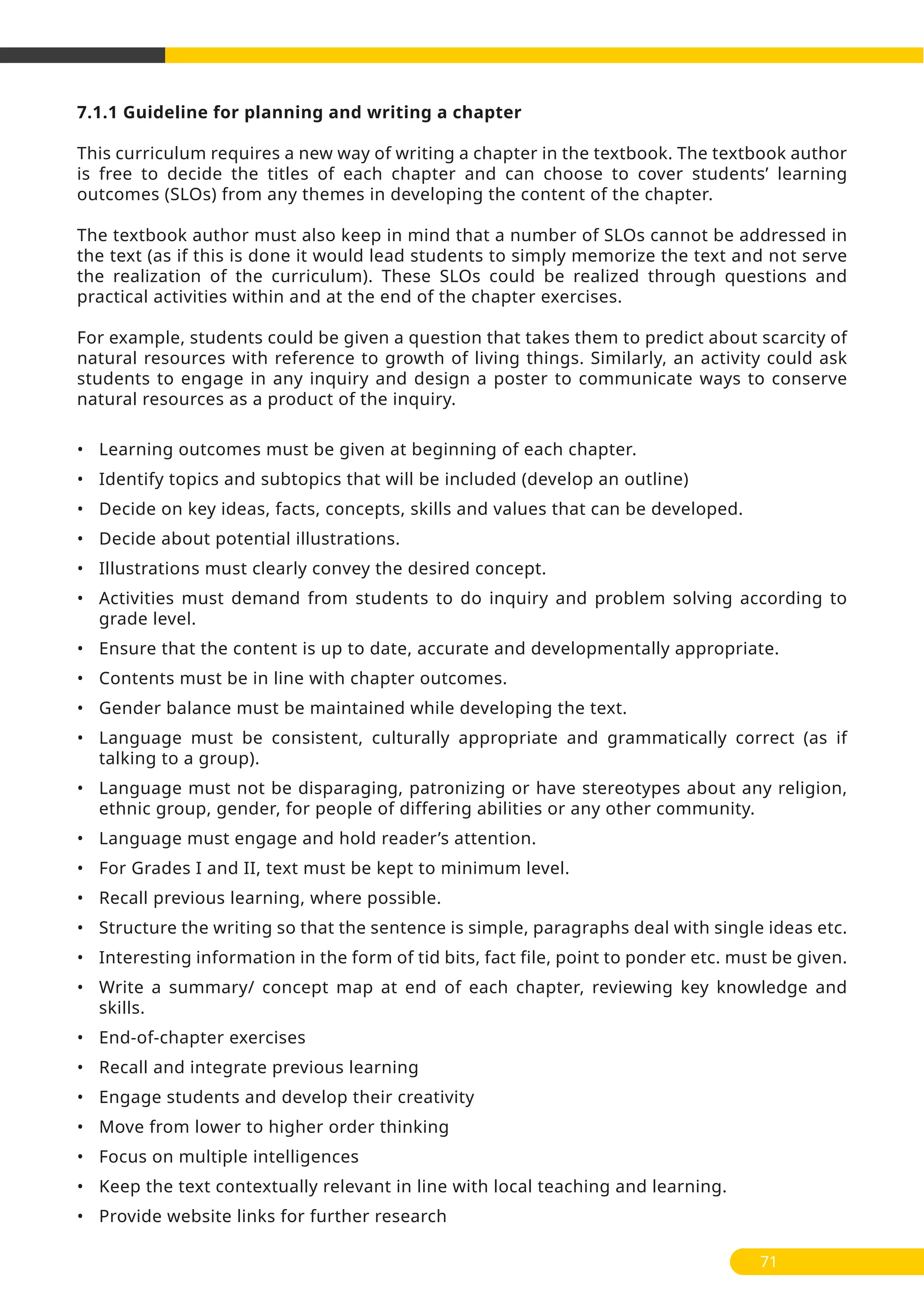 7.1.1 Guideline for planning and writing a chapter
This curriculum requires a new way of writing a chapter in the textbook. The textbook author
is free to decide the titles of each chapter and can choose to cover students’ learning
outcomes (SLOs) from any themes in developing the content of the chapter.
The textbook author must also keep in mind that a number of SLOs cannot be addressed in
the text (as if this is done it would lead students to simply memorize the text and not serve
the realization of the curriculum). These SLOs could be realized through questions and
practical activities within and at the end of the chapter exercises.
For example, students could be given a question that takes them to predict about scarcity of
natural resources with reference to growth of living things. Similarly, an activity could ask
students to engage in any inquiry and design a poster to communicate ways to conserve
natural resources as a product of the inquiry.
• Learning outcomes must be given at beginning of each chapter.
• Identify topics and subtopics that will be included (develop an outline)
• Decide on key ideas, facts, concepts, skills and values that can be developed.
• Decide about potential illustrations.
• Illustrations must clearly convey the desired concept.
• Activities must demand from students to do inquiry and problem solving according to
grade level.
• Ensure that the content is up to date, accurate and developmentally appropriate.
• Contents must be in line with chapter outcomes.
• Gender balance must be maintained while developing the text.
• Language must be consistent, culturally appropriate and grammatically correct (as if
talking to a group).
• Language must not be disparaging, patronizing or have stereotypes about any religion,
ethnic group, gender, for people of differing abilities or any other community.
• Language must engage and hold reader’s attention.
• For Grades I and II, text must be kept to minimum level.
• Recall previous learning, where possible.
• Structure the writing so that the sentence is simple, paragraphs deal with single ideas etc.
• Interesting information in the form of tid bits, fact file, point to ponder etc. must be given.
• Write a summary/ concept map at end of each chapter, reviewing key knowledge and
skills.
• End-of-chapter exercises
• Recall and integrate previous learning
• Engage students and develop their creativity
• Move from lower to higher order thinking
• Focus on multiple intelligences
• Keep the text contextually relevant in line with local teaching and learning.
• Provide website links for further research
71
 