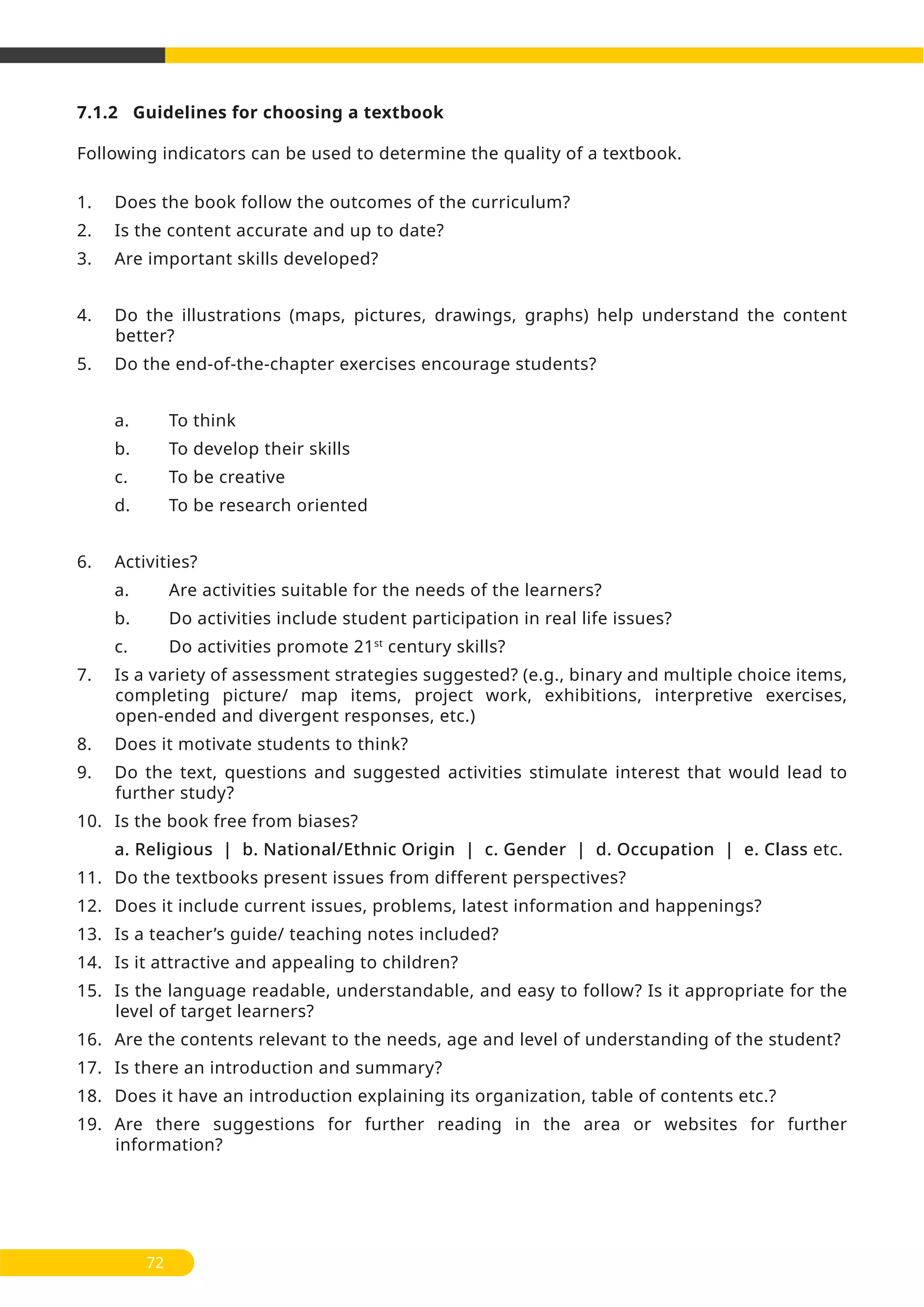 7.1.2 Guidelines for choosing a textbook
Following indicators can be used to determine the quality of a textbook.
1. Does the book follow the outcomes of the curriculum?
2. Is the content accurate and up to date?
3. Are important skills developed?
4. Do the illustrations (maps, pictures, drawings, graphs) help understand the content
better?
5. Do the end-of-the-chapter exercises encourage students?
a. To think
b. To develop their skills
c. To be creative
d. To be research oriented
6. Activities?
a. Are activities suitable for the needs of the learners?
b. Do activities include student participation in real life issues?
c. Do activities promote 21st
century skills?
7. Is a variety of assessment strategies suggested? (e.g., binary and multiple choice items,
completing picture/ map items, project work, exhibitions, interpretive exercises,
open-ended and divergent responses, etc.)
8. Does it motivate students to think?
9. Do the text, questions and suggested activities stimulate interest that would lead to
further study?
10. Is the book free from biases?
a. Religious | b. National/Ethnic Origin | c. Gender | d. Occupation | e. Class etc.
11. Do the textbooks present issues from different perspectives?
12. Does it include current issues, problems, latest information and happenings?
13. Is a teacher’s guide/ teaching notes included?
14. Is it attractive and appealing to children?
15. Is the language readable, understandable, and easy to follow? Is it appropriate for the
level of target learners?
16. Are the contents relevant to the needs, age and level of understanding of the student?
17. Is there an introduction and summary?
18. Does it have an introduction explaining its organization, table of contents etc.?
19. Are there suggestions for further reading in the area or websites for further
information?
72
 