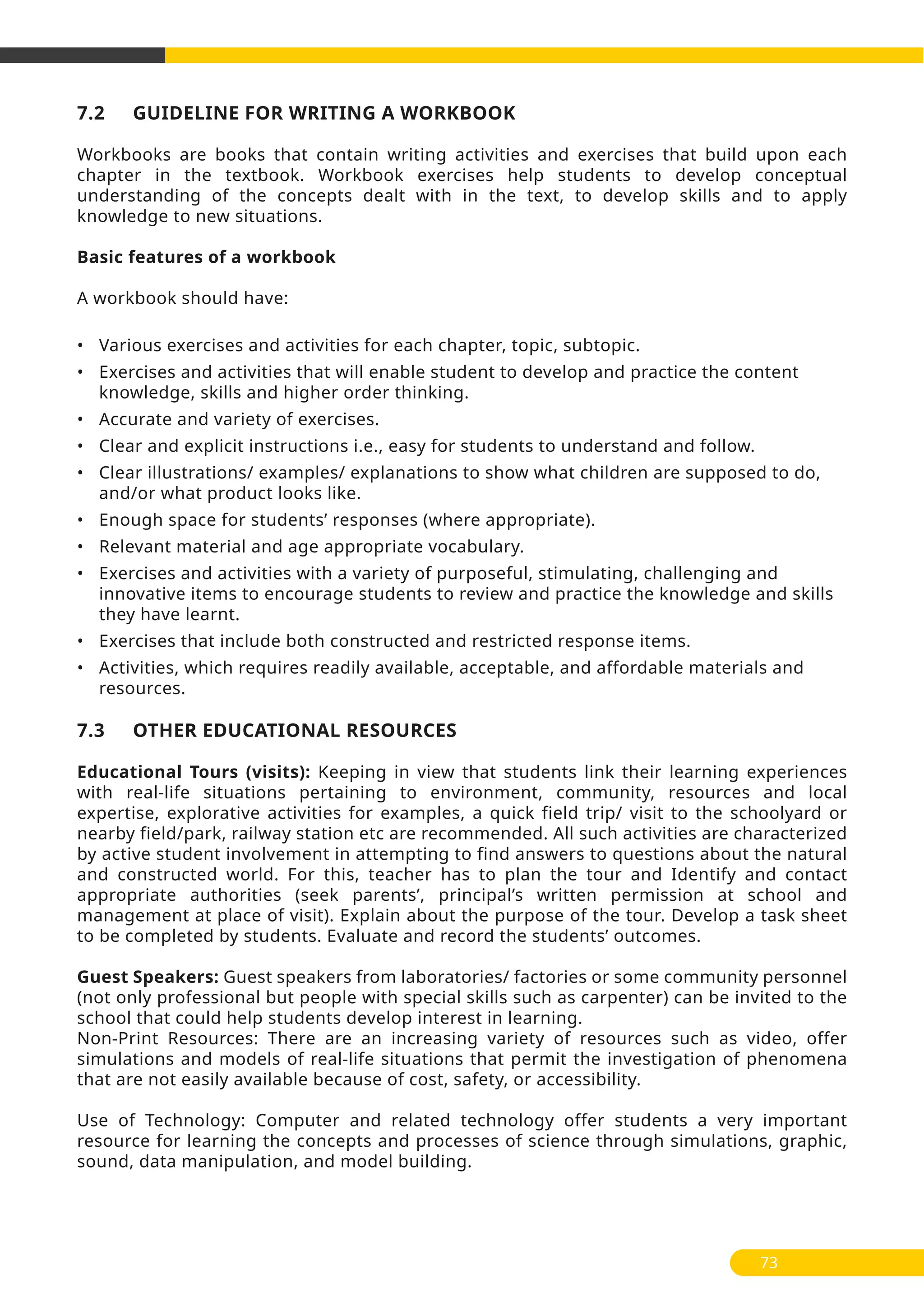 7.2 GUIDELINE FOR WRITING A WORKBOOK
Workbooks are books that contain writing activities and exercises that build upon each
chapter in the textbook. Workbook exercises help students to develop conceptual
understanding of the concepts dealt with in the text, to develop skills and to apply
knowledge to new situations.
Basic features of a workbook
A workbook should have:
• Various exercises and activities for each chapter, topic, subtopic.
• Exercises and activities that will enable student to develop and practice the content
knowledge, skills and higher order thinking.
• Accurate and variety of exercises.
• Clear and explicit instructions i.e., easy for students to understand and follow.
• Clear illustrations/ examples/ explanations to show what children are supposed to do,
and/or what product looks like.
• Enough space for students’ responses (where appropriate).
• Relevant material and age appropriate vocabulary.
• Exercises and activities with a variety of purposeful, stimulating, challenging and
innovative items to encourage students to review and practice the knowledge and skills
they have learnt.
• Exercises that include both constructed and restricted response items.
• Activities, which requires readily available, acceptable, and affordable materials and
resources.
7.3 OTHER EDUCATIONAL RESOURCES
Educational Tours (visits): Keeping in view that students link their learning experiences
with real-life situations pertaining to environment, community, resources and local
expertise, explorative activities for examples, a quick field trip/ visit to the schoolyard or
nearby field/park, railway station etc are recommended. All such activities are characterized
by active student involvement in attempting to find answers to questions about the natural
and constructed world. For this, teacher has to plan the tour and Identify and contact
appropriate authorities (seek parents’, principal’s written permission at school and
management at place of visit). Explain about the purpose of the tour. Develop a task sheet
to be completed by students. Evaluate and record the students’ outcomes.
Guest Speakers: Guest speakers from laboratories/ factories or some community personnel
(not only professional but people with special skills such as carpenter) can be invited to the
school that could help students develop interest in learning.
Non-Print Resources: There are an increasing variety of resources such as video, offer
simulations and models of real-life situations that permit the investigation of phenomena
that are not easily available because of cost, safety, or accessibility.
Use of Technology: Computer and related technology offer students a very important
resource for learning the concepts and processes of science through simulations, graphic,
sound, data manipulation, and model building.
73
 