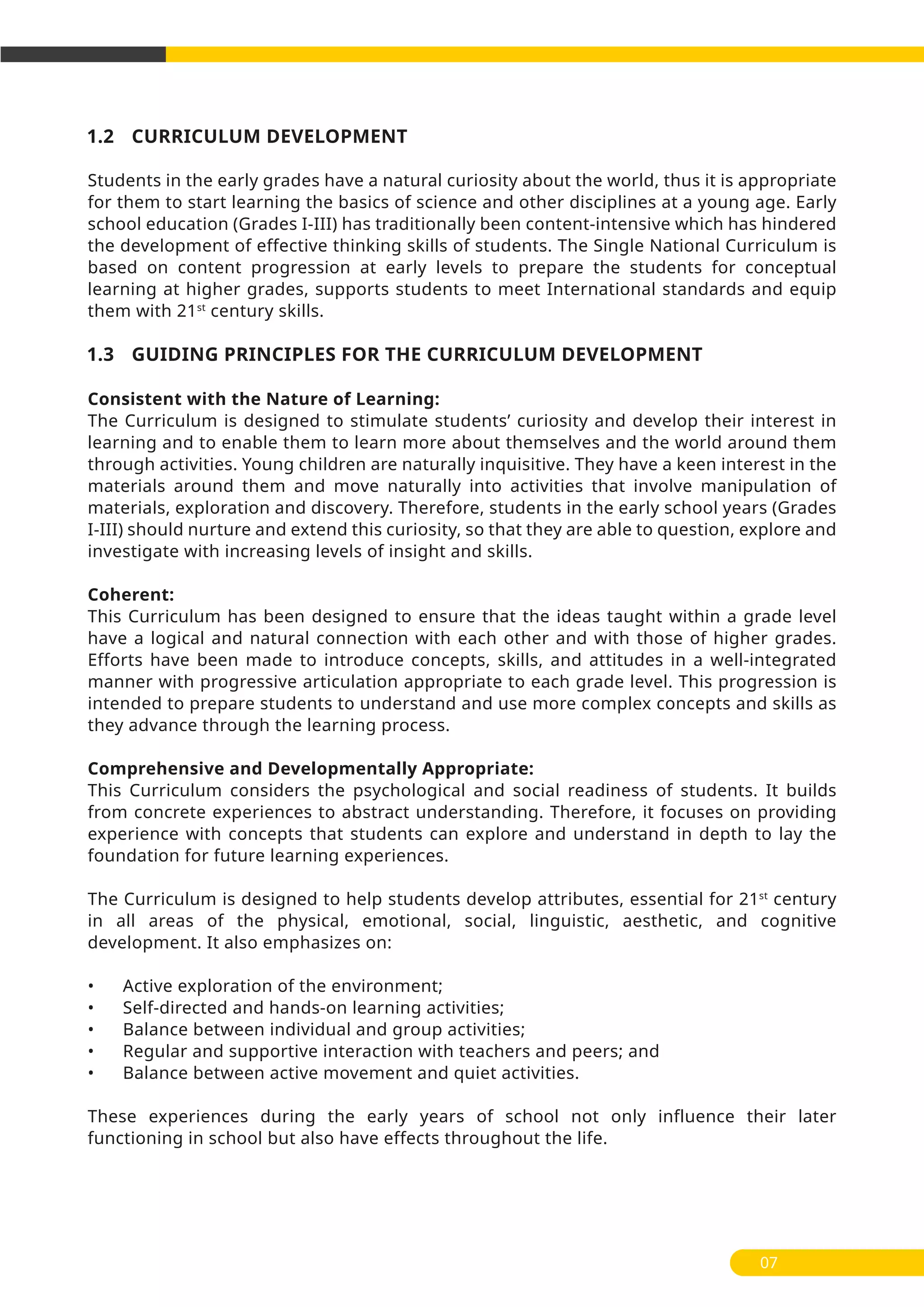 07
1.2 CURRICULUM DEVELOPMENT
Students in the early grades have a natural curiosity about the world, thus it is appropriate
for them to start learning the basics of science and other disciplines at a young age. Early
school education (Grades I-III) has traditionally been content-intensive which has hindered
the development of effective thinking skills of students. The Single National Curriculum is
based on content progression at early levels to prepare the students for conceptual
learning at higher grades, supports students to meet International standards and equip
them with 21st
century skills.
1.3 GUIDING PRINCIPLES FOR THE CURRICULUM DEVELOPMENT
Consistent with the Nature of Learning:
The Curriculum is designed to stimulate students’ curiosity and develop their interest in
learning and to enable them to learn more about themselves and the world around them
through activities. Young children are naturally inquisitive. They have a keen interest in the
materials around them and move naturally into activities that involve manipulation of
materials, exploration and discovery. Therefore, students in the early school years (Grades
I-III) should nurture and extend this curiosity, so that they are able to question, explore and
investigate with increasing levels of insight and skills.
Coherent:
This Curriculum has been designed to ensure that the ideas taught within a grade level
have a logical and natural connection with each other and with those of higher grades.
Efforts have been made to introduce concepts, skills, and attitudes in a well-integrated
manner with progressive articulation appropriate to each grade level. This progression is
intended to prepare students to understand and use more complex concepts and skills as
they advance through the learning process.
Comprehensive and Developmentally Appropriate:
This Curriculum considers the psychological and social readiness of students. It builds
from concrete experiences to abstract understanding. Therefore, it focuses on providing
experience with concepts that students can explore and understand in depth to lay the
foundation for future learning experiences.
The Curriculum is designed to help students develop attributes, essential for 21st
century
in all areas of the physical, emotional, social, linguistic, aesthetic, and cognitive
development. It also emphasizes on:
• Active exploration of the environment;
• Self-directed and hands-on learning activities;
• Balance between individual and group activities;
• Regular and supportive interaction with teachers and peers; and
• Balance between active movement and quiet activities.
These experiences during the early years of school not only influence their later
functioning in school but also have effects throughout the life.
 
