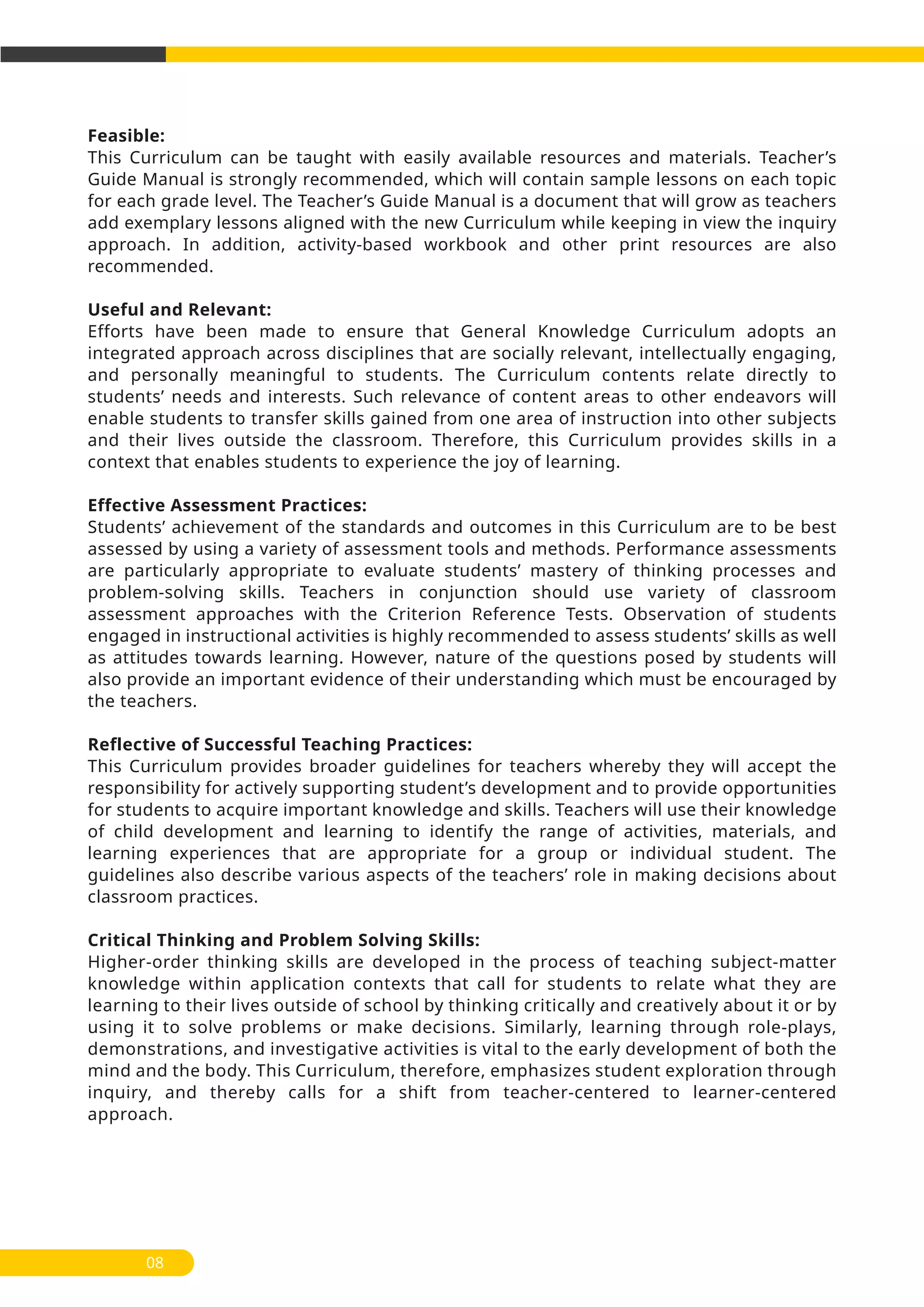 Feasible:
This Curriculum can be taught with easily available resources and materials. Teacher’s
Guide Manual is strongly recommended, which will contain sample lessons on each topic
for each grade level. The Teacher’s Guide Manual is a document that will grow as teachers
add exemplary lessons aligned with the new Curriculum while keeping in view the inquiry
approach. In addition, activity-based workbook and other print resources are also
recommended.
Useful and Relevant:
Efforts have been made to ensure that General Knowledge Curriculum adopts an
integrated approach across disciplines that are socially relevant, intellectually engaging,
and personally meaningful to students. The Curriculum contents relate directly to
students’ needs and interests. Such relevance of content areas to other endeavors will
enable students to transfer skills gained from one area of instruction into other subjects
and their lives outside the classroom. Therefore, this Curriculum provides skills in a
context that enables students to experience the joy of learning.
Effective Assessment Practices:
Students’ achievement of the standards and outcomes in this Curriculum are to be best
assessed by using a variety of assessment tools and methods. Performance assessments
are particularly appropriate to evaluate students’ mastery of thinking processes and
problem-solving skills. Teachers in conjunction should use variety of classroom
assessment approaches with the Criterion Reference Tests. Observation of students
engaged in instructional activities is highly recommended to assess students’ skills as well
as attitudes towards learning. However, nature of the questions posed by students will
also provide an important evidence of their understanding which must be encouraged by
the teachers.
Reflective of Successful Teaching Practices:
This Curriculum provides broader guidelines for teachers whereby they will accept the
responsibility for actively supporting student’s development and to provide opportunities
for students to acquire important knowledge and skills. Teachers will use their knowledge
of child development and learning to identify the range of activities, materials, and
learning experiences that are appropriate for a group or individual student. The
guidelines also describe various aspects of the teachers’ role in making decisions about
classroom practices.
Critical Thinking and Problem Solving Skills:
Higher-order thinking skills are developed in the process of teaching subject-matter
knowledge within application contexts that call for students to relate what they are
learning to their lives outside of school by thinking critically and creatively about it or by
using it to solve problems or make decisions. Similarly, learning through role-plays,
demonstrations, and investigative activities is vital to the early development of both the
mind and the body. This Curriculum, therefore, emphasizes student exploration through
inquiry, and thereby calls for a shift from teacher-centered to learner-centered
approach.
08
 