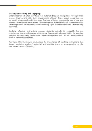 Meaningful Learning and Engaging:
Children learn best when they have real materials they can manipulate. Through direct
sensory involvement with their environment, children learn about topics that are
personally meaningful and interesting. Teaching children requires the use of real and
relevant materials and experiences. Discovering what works best for all students requires
knowledge about each student, various learning styles of the students and clear learning
outcomes.
Similarly, effective instructions engage students actively in enjoyable learning
experiences. In the early grades, children are forming attitudes and habits for learning.
Students are more likely to learn and remember new skills and concepts when they use
them in a meaningful context.
Therefore, this Curriculum emphasizes the importance of teaching instructions that
should maximize students’ potential and enables them in understanding of the
intertwined nature of learning.
09
 