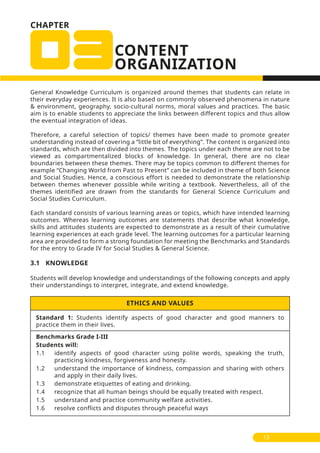 CHAPTER
Standard 1: Students identify aspects of good character and good manners to
practice them in their lives.
Benchmarks Grade I-III
Students will:
1.1 identify aspects of good character using polite words, speaking the truth,
practicing kindness, forgiveness and honesty.
1.2 understand the importance of kindness, compassion and sharing with others
and apply in their daily lives.
1.3 demonstrate etiquettes of eating and drinking.
1.4 recognize that all human beings should be equally treated with respect.
1.5 understand and practice community welfare activities.
1.6 resolve conflicts and disputes through peaceful ways
ETHICS AND VALUES
General Knowledge Curriculum is organized around themes that students can relate in
their everyday experiences. It is also based on commonly observed phenomena in nature
& environment, geography, socio-cultural norms, moral values and practices. The basic
aim is to enable students to appreciate the links between different topics and thus allow
the eventual integration of ideas.
Therefore, a careful selection of topics/ themes have been made to promote greater
understanding instead of covering a “little bit of everything”. The content is organized into
standards, which are then divided into themes. The topics under each theme are not to be
viewed as compartmentalized blocks of knowledge. In general, there are no clear
boundaries between these themes. There may be topics common to different themes for
example “Changing World from Past to Present” can be included in theme of both Science
and Social Studies. Hence, a conscious effort is needed to demonstrate the relationship
between themes whenever possible while writing a textbook. Nevertheless, all of the
themes identified are drawn from the standards for General Science Curriculum and
Social Studies Curriculum.
Each standard consists of various learning areas or topics, which have intended learning
outcomes. Whereas learning outcomes are statements that describe what knowledge,
skills and attitudes students are expected to demonstrate as a result of their cumulative
learning experiences at each grade level. The learning outcomes for a particular learning
area are provided to form a strong foundation for meeting the Benchmarks and Standards
for the entry to Grade IV for Social Studies & General Science.
3.1 KNOWLEDGE
Students will develop knowledge and understandings of the following concepts and apply
their understandings to interpret, integrate, and extend knowledge.
1313
 
