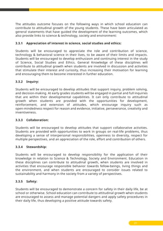 21
The attitudes outcome focuses on the following ways in which school education can
contribute to attitudinal growth of the young students. These have been articulated as
general statements that have guided the development of the learning outcomes, which
also provide links to science & technology, society and environment:
3.3.1 Appreciation of interest in science, social studies and ethics:
Students will be encouraged to appreciate the role and contribution of science,
technology & behavioral science in their lives, to be aware of their limits and impacts.
Students will be encouraged to develop enthusiasm and continuing interest in the study
of Science, Social Studies and Ethics. General Knowledge of these disciplines will
contribute to attitudinal growth when students are involved in discussion and activities
that stimulate their interest and curiosity, thus increasing their motivation for learning
and encouraging them to become interested in further education.
3.3.2 Inquiry:
Students will be encouraged to develop attitudes that support inquiry, problem solving,
and decision-making. At early grades students will be engaged in partial and full inquiries
that are within their developmental capabilities. It can only contribute to attitudinal
growth when students are provided with the opportunities for development,
reinforcement, and extension of attitudes, which encourage inquiry such as
open-mindedness respect for reason and evidence, initiative, perseverance, creativity and
inventiveness.
3.3.3 Collaboration:
Students will be encouraged to develop attitudes that support collaborative activities.
Students are provided with opportunities to work in groups on real-life problems, thus
developing a sense of interpersonal responsibilities, openness to diversity, respect for
multiple perspectives, and an appreciation of the role, effort and contribution of others.
3.3.4 Stewardship:
Students will be encouraged to develop responsibility for the application of their
knowledge in relation to Science & Technology, Society and Environment. Education in
these disciplines can contribute to attitudinal growth, when students are involved in
activities that encourage responsible behavior towards fellow-beings, living things and
the environment, and when students are encouraged to consider issues related to
sustainability and harmony in the society from a variety of perspectives.
3.3.5 Safety:
Students will be encouraged to demonstrate a concern for safety in their daily life, be at
school or otherwise. School education can contribute to attitudinal growth when students
are encouraged to assess and manage potential dangers and apply safety procedures in
their daily life, thus developing a positive attitude towards safety.
 
