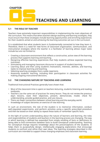 CHAPTER
5.1 THE ROLE OF TEACHER
Teachers have extremely important responsibilities in implementing the main objectives of
the curriculum. This means that when teachers design teaching and learning strategies, they
must ensure that these strategies include learning opportunities and enriching experiences
for their students aimed at and achieving the learning outcomes set out in the curriculum.
It is established that what students learn is fundamentally connected to how they learn it.
Therefore, there is a need for new forms of classroom organization, communication, and
instructional strategies where the teacher is a facilitator of learning whose major tasks
include but are not limited to:
• Creating a classroom environment that reflects a constructive, active view of the learning
process that supports learning and teaching.
• Designing effective learning experiences that help students achieve expected learning
outcomes.
• Stimulating and managing classroom discourse in support of student learning.
• Learning about and then using student’s motivations, interests, abilities, and learning
styles to improve learning and teaching.
• Selecting teaching strategies from a wide repertoire.
• Assessing students’ learning, including their participation in classroom activities for
making ongoing instructional decisions.
5.2 THE CHANGING NATURE OF TEACHING AND LEARNING
Traditional Instructional Practices generally have shown that:
• Most of the classroom time is spent on teachers lecturing, students listening and reading
textbooks.
• Teachers use the same set of practices for every lesson. They do not review the previous
day’s lessons, state their objectives, present, demonstrate, model, check for
understanding, provide guided practice, and use closure.
• There are fewer connections between school learning and the everyday world.
• Knowledge of subject becomes an exercise of rote learning.
In such an environment, the role of the student is to memorize information, conduct
well-regulated experiments, and perform activities using a specific prescribed procedure
and then be tested on their ability to repeat these tasks or remember specific facts.
In the light of current understanding about the nature of learners and learning, the roles
and responsibilities of students and teachers in the learning process are changing. The way
in which learning is defined has expanded from simply recalling of facts or definitions to
being able to find connections between facts to build conceptual understanding. Teaching
for conceptual change requires knowledge about the preconceptions of the students. It
helps them to purposefully design, intellectually engaging explorations that encourage
students to confront and refine their own ideas. The teaching strategies described in this
curriculum are intended to support these changing emphases and classroom learning.
49
 