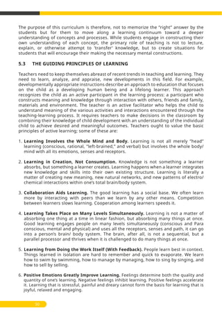 50
The purpose of this curriculum is therefore, not to memorize the ‘’right’’ answer by the
students but for them to move along a learning continuum toward a deeper
understanding of concepts and processes. While students engage in constructing their
own understanding of each concept, the primary role of teaching is not to lecture,
explain, or otherwise attempt to ‘transfer’ knowledge, but to create situations for
students that will encourage their making the necessary mental constructions.
5.3 THE GUIDING PRINCIPLES OF LEARNING
Teachers need to keep themselves abreast of recent trends in teaching and learning. They
need to learn, analyze, and appraise, new developments in this field. For example,
developmentally appropriate instructions describe an approach to education that focuses
on the child as a developing human being and a lifelong learner. This approach
recognizes the child as an active participant in the learning process: a participant who
constructs meaning and knowledge through interaction with others, friends and family,
materials and environment. The teacher is an active facilitator who helps the child to
understand meaning of the various activities and interactions encountered through the
teaching-learning process. It requires teachers to make decisions in the classroom by
combining their knowledge of child development with an understanding of the individual
child to achieve desired and meaningful outcomes. Teachers ought to value the basic
principles of active learning; some of these are:
1. Learning Involves the Whole Mind and Body. Learning is not all merely ‘’head’’
learning (conscious, rational, ‘’left-brained,’’ and verbal) but involves the whole body/
mind with all its emotions, senses and receptors.
2. Learning in Creation, Not Consumption. Knowledge is not something a learner
absorbs, but something a learner creates. Learning happens when a learner integrates
new knowledge and skills into their own existing structure. Learning is literally a
matter of creating new meaning, new natural networks, and new patterns of electro/
chemical interactions within one’s total brain/body system.
3. Collaboration Aids Learning. The good learning has a social base. We often learn
more by interacting with peers than we learn by any other means. Competition
between learners slows learning. Cooperation among learners speeds it.
4. Learning Takes Place on Many Levels Simultaneously. Learning is not a matter of
absorbing one thing at a time in linear fashion, but absorbing many things at once.
Good learning engages people on many levels simultaneously (conscious and Para
conscious, mental and physical) and uses all the receptors, senses and path, it can go
into a person’s brain/ body system. The brain, after all, is not a sequential, but a
parallel processor and thrives when it is challenged to do many things at once.
5. Learning from Doing the Work Itself (With Feedback). People learn best in context.
Things learned in isolation are hard to remember and quick to evaporate. We learn
how to swim by swimming, how to manage by managing, how to sing by singing, and
how to sell by selling.
6. Positive Emotions Greatly Improve Learning. Feelings determine both the quality and
quantity of one’s learning. Negative feelings inhibit learning. Positive feelings accelerate
it. Learning that is stressful, painful and dreary cannot form the basis for learning that is
joyful, relaxed and engaging.
 