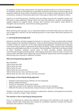 As students conduct their experiments, the teacher should continue in a role of a mentor or
as facilitator, giving as little direction as possible. Questions and issues can be brought up as
situations demand. Every effort should be made to let students make decisions and draw
conclusions. Students should also devise their own way to report their findings to others.
Inquiry is an involving process. Students may not always arrive at the complete answer, but
the point is they experience things which are new and different, conduct investigations,
supply evidence to support ideas, connect with scientists and experts, keep record of
thoughts and conclusions, and continue asking questions.
A note for teachers:
When working with younger, shy, or alienated students and with those who are new to this
sort of approach, teachers can ask leading questions or even spoon feed them questions to
get started.
C. Learning-by-Doing Approach
Hands-on activities actively engage the learners in learning. If they are physically involved,
they are likely to be mentally involved too. They are thinking about what they are doing. This
is called ‘’hands-on, minds-on’’ or the ‘’learning-by-doing approach’’. Students learn concepts
more when they are able to appreciate what they are doing. If they practice only calculating
answers to predictable exercises or unrealistic ‘’word problems’’ then that is all they are likely
to learn. Similarly, students cannot learn to think critically, analyze information,
communicate thought provoking ideas, make logical arguments, work as a part of team, and
acquire other desirable skills unless they are provided an opportunity and encouraged to do
those things over and over in different contexts.
Why learning-by-doing approach?
We remember:
20% of what we read;
20% of what we hear;
30% of what we see;
50% of what we see and hear;
70% of what we see, hear, and discuss; and
90% of what we see, hear, discuss, practice and teach.
Advantages of learning by doing approach
• Multiple teaching/learning methods can be integrated.
• Always student-centered.
• Process of ‘’discovery’’ builds self-esteem.
• Learning is more fun for students; teaching is more fun for teachers.
• Different life skills can be learned, instead of only a single set of knowledge.
However, this approach requires systematic preparation, patience and guidance by teacher,
as there is often no single, ‘’right’’ answer.
The teacher’s role in learning by doing process
First, it is important to review the materials and practice the activities to be taught. The
teacher should never freely give the answers to a problem/ question. Instead, the teacher
facilitates the students in this process.
54
 