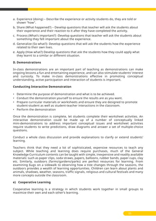 a. Experience (doing) – Describe the experience or activity students do, they are told or
shown ‘’how’’.
b. Share (What happened?) – Develop questions that teacher will ask the students about
their experience and their reaction to it after they have completed the activity.
c. Process (What’s important?) -Develop questions that teacher will ask the students about
something they felt important about the experience.
d. Generalize (So what?)- Develop questions that will ask the students how the experience
related to their own lives.
e. Apply (How what?) Develop questions that ask the students how they could apply what
they learnt to a similar or different situation.
D. Demonstrations
In-class demonstrations are an important part of teaching as demonstrations can make
ongoing lessons a fun and entertaining experience, and can also stimulate students’ interest
and curiosity. To make in-class demonstrations effective in promoting conceptual
understanding, active participation and interaction of students is important.
Conducting Interactive Demonstration
• Determine the purpose of demonstration and what is to be achieved.
• Conduct the demonstration yourself to ensure the results are as you want.
• Prepare curricular materials or worksheets and ensure they are designed to promote
student-student as well as student-teacher interactions in the classroom.
• Perform the demonstration
Once the demonstration is complete, let students complete their worksheet activities. An
interactive demonstration could be made up of a number of conceptually linked
mini-demonstrations to address important conceptual issues and worksheet activities
require students to write predictions, draw diagrams and answer a set of multiple-choice
questions.
Conduct a whole class discussion and provide explanations to clarify or extend students’
learning.
Teachers think that they need a lot of sophisticated, expensive resources to teach any
subject. While teaching and learning does require purchases, much of the General
Knowledge Curriculum contents can be taught with simple, inexpensive and readily available
materials: such as paper clips, soda straws, papers, balloons, rubber bands, paper cups, clay
etc. Similarly, outdoors (farms/gardens/parks) are perfect resources for learning. From
examining bugs on a sidewalk to observing how a tree changes through the seasons, the
outdoors provides a wealth of learning opportunities. Children can learn about plants and
animals, shadows, weather, seasons, traffic signals, religious and cultural festivals and many
more concepts outside the classroom.
e) Cooperative Learning
Cooperative learning is a strategy in which students work together in small groups to
maximize their own and each other’s learning.
55
 