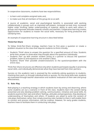 In cooperative classrooms, students have two responsibilities:
• to learn and complete assigned tasks and,
• to make sure that all members of the group do so as well.
A source of academic, social and psychological benefits is associated with working
collaboratively in groups such as improved self-esteem, increased on-task time, increased
higher order thinking, better understanding of material, ability to work with others in
groups and improved attitudes towards schools and teachers. Cooperative learning creates
opportunities for students to master the social skills, necessary for living productive and
satisfying lives.
An example of cooperative learning structure is described below:
Think-Pair-Share
To follow think-Pair-Share strategy, teachers have to first pose a question or create a
problem situation to the class that requires students to think critically.
• Students ‘Think’ alone to answer the question for a specified amount of time. Students
write their answer to show what they thought about the questions individually.
• Students ‘Pair’ up with another student acting as a partner to discuss the question/
problem, listen to and expand on one another’s ideas.
• Students ‘Share’ their possible answers/solutions to the questions/problem with the
entire class.
Think-Pair-Share structures are effective only when students participate equally in practicing
social skills, and individually demonstrate what they have learned from their partners.
Success on the academic task is assessed by the randomly asking questions to students,
checking their work, or through individual tests or quizzes. For the social skills task, students
are evaluated through teacher observation and students’ evaluation of their own and group
effectiveness.
f) Role -Play
Role-playing is a teaching strategy in which students learn by acting and observing, where
some students act out a scenario in front of the class. Students learn the content being
presented and also develop problem solving, communication, initiative and social skills. As
students examine their own and others’ feelings, attitudes and perspectives, they develop an
understanding of themselves and others. If students are asked to write the content of
role-plays themselves rather than simply enacting roles handed to them it will enable them
to connect and process information, and be creative. However, for early grades students,
teachers have to facilitate them in conducting role-plays.
56
 
