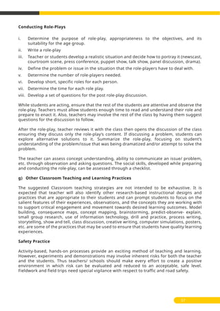 Conducting Role-Plays
i. Determine the purpose of role-play, appropriateness to the objectives, and its
suitability for the age group.
ii. Write a role-play
iii. Teacher or students develop a realistic situation and decide how to portray it (newscast,
courtroom scene, press conference, puppet show, talk show, panel discussion, drama).
iv. Define the problem or issue in the situation that the role-players have to deal with.
v. Determine the number of role-players needed.
vi. Develop short, specific roles for each person.
vii. Determine the time for each role play.
viii. Develop a set of questions for the post role-play discussion.
While students are acting, ensure that the rest of the students are attentive and observe the
role-play. Teachers must allow students enough time to read and understand their role and
prepare to enact it. Also, teachers may involve the rest of the class by having them suggest
questions for the discussion to follow.
After the role-play, teacher reviews it with the class then opens the discussion of the class
ensuring they discuss only the role-play’s content. If discussing a problem, students can
explore alternative solutions to it. Summarize the role-play, focusing on student’s
understanding of the problem/issue that was being dramatized and/or attempt to solve the
problem.
The teacher can assess concept understanding, ability to communicate an issue/ problem,
etc. through observation and asking questions. The social skills, developed while preparing
and conducting the role-play, can be assessed through a checklist.
g) Other Classroom Teaching and Learning Practices
The suggested Classroom teaching strategies are not intended to be exhaustive. It is
expected that teacher will also identify other research-based instructional designs and
practices that are appropriate to their students and can prompt students to focus on the
salient features of their experiences, observations, and the concepts they are working with
to support critical engagement and movement towards desired learning outcomes. Model
building, consequence maps, concept mapping, brainstorming, predict-observe- explain,
small group research, use of information technology, drill and practice, process writing,
storytelling, show and tell, class discussion, creative writing, computer simulations, posters,
etc. are some of the practices that may be used to ensure that students have quality learning
experiences.
Safety Practice
Activity-based, hands-on processes provide an exciting method of teaching and learning.
However, experiments and demonstrations may involve inherent risks for both the teacher
and the students. Thus teachers/ schools should make every effort to create a positive
environment in which risk can be evaluated and reduced to an acceptable, safe level.
Fieldwork and field trips need special vigilance with respect to traffic and road safety.
57
 