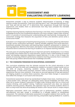 Assessment provides a way to measure students’ demonstration of learning. It helps
teachers answer the questions: ‘’How much did they learn?’’ and ‘’ How well did they learn it?’’
and ‘’How well did we teach it?” It determines their progression through their learning
experiences and enables them to demonstrate that they have achieved the intended
learning outcomes.
Cognitive learning theories emphasize that learning is not linear, that is instead of building
knowledge bit by bit from fundamental elements into more complex, higher-order thinking,
and it is a process of connecting prior understanding with new learning. Consequently, an
assessment strategy that measures the acquisition of facts and elements cannot serve a
constructive model.
Evaluation is an integral part of teaching-learning process. It involves gathering information
through various assessment techniques, making valuable judgment and sound decisions.
Assessment provides information and teaching about students’ achievement in relation to
learning objectives. With this information, the teacher makes informed decisions about what
should be done to enhance the learning of students or to improve teaching methods.
The early years of schooling (Age5-8) are an important period for development. It is in these
early grades that children learn to read and write, acquire a basic understanding of content
areas, and develop important dispositions toward learning. It is also a time to begin the
process of assessing children’s performance related to learning outcomes that is consistent
with how young children demonstrate their knowledge and skills.
6.1 THE CHANGING PARADIGM IN EDUCATIONAL ASSESSMENT
This curriculum establishes that the ultimate outcome for the school education is that
students will learn the skills and competencies needed to succeed in today’s world such as
the skills of inquiry, reasoning, problem solving, decision-making and working
collaboratively. To meet these outcomes, teachers need to provide students with learning
experiences that are more authentic. If we want an accurate appraisal of how well teachers
are helping students to achieve these outcomes, they must make changes in assessment
that reflect the changes in curriculum and instruction.
Conventional assessments driven-by standardized multiple-choice tests, matching terms or
a short-answer tests, although can adequately assess factual knowledge and basic skills,
often fail to assess students’ acquisition of higher-order thinking skills such as critical and
creative thinking, and problem solving. Traditional assessment also does not evaluate
students’ learning process. Moreover, this approach may not increase students’ desire to
learn as they know that what will probably be tested is their factual recall or simple analysis.
Alternative assessment, which uses strategies such as performance, portfolio, students’
self-reflections and peer review, is considered as a valuable addition to standardized
assessment. The rationale of alternative assessment is to gather evidence from real-life, use
multiple assessment strategies to assess learning, and provide ongoing feedback to students.
59
CHAPTER
 