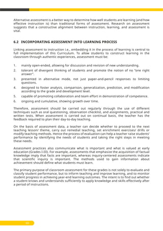 Alternative assessment is a better way to determine how well students are learning (and how
effective instruction is) than traditional forms of assessment. Research on assessment
suggests that a constructive alignment between instruction, learning, and assessment is
vital.
6.2 INCORPORATING ASSESSMENT INTO LEARNING PROCESS
Linking assessment to instruction i.e., embedding it in the process of learning is central to
full implementation of this Curriculum. To allow students to construct learning in the
classroom through authentic experiences, assessment must be:
1. mainly open-ended, allowing for discussion and revision of new understanding.
2. tolerant of divergent thinking of students and promote the notion of no ‘’one right
answer’’.
3. presented in alternative mode, not just paper-and-pencil responses to limiting
questions.
4. designed to foster analysis, comparison, generalization, prediction, and modification
according to the grade and development level.
5. capable of promoting collaboration and team effort in demonstration of competence.
6. ongoing and cumulative, showing growth over time.
Therefore, assessment should be carried out regularly through the use of different
techniques such as oral questioning, observation checklist, and assignments, practical and
written tests. When assessment is carried out on continual basis, the teacher has the
feedback required to plan their day-to-day teaching.
On the basis of assessment data, a teacher can decide whether to proceed to the next
teaching lesson/ theme, carry out remedial teaching, set enrichment exercises/ drills or
modify teaching methods. Hence the process of evaluation can help a teacher raise students’
performance by identifying the needs of students and taking the right steps in meeting
these needs.
Assessment practices also communicate what is important and what is valued at early
education (Grades I-III). For example, assessments that emphasize the acquisition of factual
knowledge imply that facts are important, whereas inquiry-centered assessments indicate
that scientific inquiry is important. The methods used to gain information about
achievement should define what students must learn.
The primary purpose of classroom assessment for these grades is not solely to evaluate and
classify student performance, but to inform teaching and improve learning, and to monitor
student progress in achieving year-end learning outcomes. The intent is to find out whether
a student knows and understands sufficiently to apply knowledge and skills effectively after
a period of instructions.
60
 