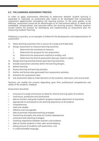 6.3 THE LEARNING ASSESSMENT PROCESS
In order to apply assessments effectively to determine whether student learning is
expanded or improved, an assessment plan needs to be developed that incorporates
assessment opportunities throughout the learning process. In the early grades, to be
effective, assessment cannot be an afterthought or an instructional add-on. It needs to be
embedded, contextualized, and executed within the learning process. Effective teachers
should outline the process for developing and implementing an assessment plan for
measuring students’ learning.
Following is a process, as an example, to follow for the development and implementation of
assessment:
1) Select learning outcomes from a course of a study and Grade level.
2) Design assessment to measure learning outcomes.
i. Determine the outcomes to measure,
ii. Determine the purpose for the assessment,
iii. Determine the assessment method to employ, and
iv. Determine the kind of assessment data you need to collect.
3) Design learning activities based upon learning outcomes.
4) Include assessment activities within the learning designs.
5) Deliver learning.
6) Assess learning and learning activities.
7) Gather and format data generated from assessment activities.
8) Interpret the assessment data.
9) Use assessment data to make decisions at the students, classroom, and course level.
Teachers can modify this process depending upon their professional competencies and
needs of the students. However,
Assessment should be:
• inclusive of a range of practices to allow for diverse learning styles of students
• continuous, productive and constructive
• able to monitor and guide students’ progress towards attainment of outcomes
• appropriate to and based on the learning experience of all students
• comprehensive
• valid and reliable
• effective and manageable
• able to promote improved teaching strategies
• monitoring strengths and areas for further development
• consistent with teaching strategies
• involving negotiation between teachers and students
• able to involve students in their own record-keeping
• taking account of students’ self-assessment, and
• in understandable language.
61
 