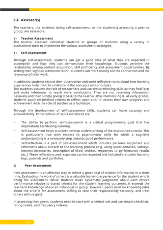 6.4 Assessor(s)
The teachers, the students doing self-assessment, or the student(s) assessing a peer or
group, are assessors.
a) Teacher Assessment
The teacher assesses individual students or groups of students using a variety of
assessment tools to implement the various assessment strategies.
b) Self-Assessment
Through self-assessment, students can get a good idea of what they are expected to
accomplish and how they can demonstrate their knowledge. Students perceive the
relationship among content acquisition, skill proficiency and assessment opportunities. By
setting their sight on a demonstration, students can more readily see the connection and the
relevance of their work.
In addition, students record their observation and write reflective notes about how learning
experiences help them to understand the concepts and principles.
The students assume the role of researchers and use critical thinking skills as they find facts
and make inferences to reach more conclusions. They are not receiving information
passively and then simply giving it back to the teacher after memorizing it. At early grades,
students apply established criteria to reflect upon and/ or assess their own progress and
achievement with the role of teacher as a facilitator.
Through the development of self-assessment skills, students can learn accuracy and
accountability. Other virtues of self-assessment are:
• The ability to perform self-assessment is a critical programming goal that has
implications for lifelong learning.
• Self-assessment helps students develop understanding of the established criteria. This
is particularly true with respect to psychomotor skills for which a cognitive
understanding is a necessary step towards good performance.
• Self-reflection is a part of self-assessment which includes personal responses and
reflections about oneself or the learning process (e.g, using questionnaires, surveys,
interest inventories, description of likes/ dislikes, responses to performance results
etc.). These reflections and responses can be recorded and included in student learning
logs, journals and portfolios.
c) Peer Assessment
Peer assessment is an effective way to collect a great deal of reliable information in a short
time. Evaluating the work of others is a valuable learning experience for the student who is
doing the assessment. While students make systematic judgments about each other’s
performance relative to stated criteria for the student learning outcomes, it extends the
teacher’s knowledge about an individual or group. However, peers must be knowledgeable
about the criteria for assessment, willing to take their responsibility seriously, and treat
others with respect.
In assessing their peers, students need to start with a limited role and use simple checklists,
rating scales, and frequency indexes.
62
 