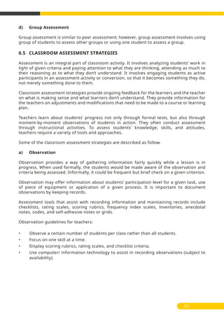d) Group Assessment
Group assessment is similar to peer assessment; however, group assessment involves using
group of students to assess other groups or using one student to assess a group.
6.5 CLASSROOM ASSESSMENT STRATEGIES
Assessment is an integral part of classroom activity. It involves analyzing students’ work in
light of given criteria and paying attention to what they are thinking, attending as much to
their reasoning as to what they don’t understand. It involves engaging students as active
participants in an assessment activity or conversion, so that it becomes something they do,
not merely something done to them.
Classroom assessment strategies provide ongoing feedback for the learners and the teacher
on what is making sense and what learners don’t understand. They provide information for
the teachers on adjustments and modifications that need to be made to a course or learning
plan.
Teachers learn about students’ progress not only through formal tests, but also through
moment-by-moment observations of students in action. They often conduct assessment
through instructional activities. To assess students’ knowledge, skills, and attitudes,
teachers require a variety of tools and approaches.
Some of the classroom assessment strategies are described as follow.
a) Observation
Observation provides a way of gathering information fairly quickly while a lesson is in
progress. When used formally, the students would be made aware of the observation and
criteria being assessed. Informally, it could be frequent but brief check on a given criterion.
Observation may offer information about students’ participation level for a given task, use
of piece of equipment or application of a given process. It is important to document
observations by keeping records.
Assessment tools that assist with recording information and maintaining records include
checklists, rating scales, scoring rubrics, frequency index scales, inventories, anecdotal
notes, codes, and self-adhesive notes or grids.
Observation guidelines for teachers:
• Observe a certain number of students per class rather than all students.
• Focus on one skill at a time.
• Display scoring rubrics, rating scales, and checklist criteria.
• Use computer/ information technology to assist in recording observations (subject to
availability).
63
 