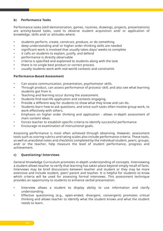 b) Performance Tasks
Performance tasks (skill demonstration, games, routines, drawings, projects, presentations)
are activity-based tasks, used to observe student acquisition and/ or application of
knowledge, skills and/ or attitudes where:
• students perform, create, construct, produce, or do something
• deep understanding and/ or higher order thinking skills are needed
• significant work is involved that usually takes days/ weeks to complete
• it calls on students to explain, justify, and defend
• performance is directly observable
• criteria is specified and explained to students along with the task
• there is no single best product or correct process
• usually students work with real-world contexts and constraints
Performance-Based Assessment
• Can assess communication, presentation, psychomotor skills.
• Through product, can assess performance of process/ skill, and also see what learning
students got from it.
• Teaching and learning occur during the assessment.
• Students find real-life application and contexts engaging.
• Provide a different way for students to show what they know and can do.
• Students learn how to ask questions, and since such tasks often involve group work, to
work effectively with others.
• Emphasis on higher order thinking and application - allows in-depth assessment of
main content ideas.
• Forces teacher to establish specific criteria to identify successful performance
• Encourage re-examination of instructional goals.
Assessing performance is most often achieved through observing. However, assessment
tools such as scoring rubrics and rating scales also include performance criteria. These tools,
as well as anecdotal notes and checklists completed by the individual student, peers, groups,
and/ or the teacher, help measure the level of student performance, progress and
achievement.
c) Questioning/ Interviews
General Knowledge Curriculum promotes in-depth understanding of concepts. Interviewing
a student allows teacher to verify that learning has taken place beyond simply recall of facts.
Interviews may be brief discussions between teacher and student or they may be more
extensive and include student, peer/ parent and teacher. It is helpful for students to know
which criteria will be used for assessing formal interviews. This assessment technique
provides an opportunity to students to enhance verbal presentation.
• Interview allows a student to display ability to use information and clarify
understanding.
• Effective questioning (e.g., open-ended, divergent, convergent) promotes critical
thinking and allows teacher to identify what the student knows and what the student
needs to learn.
64
 