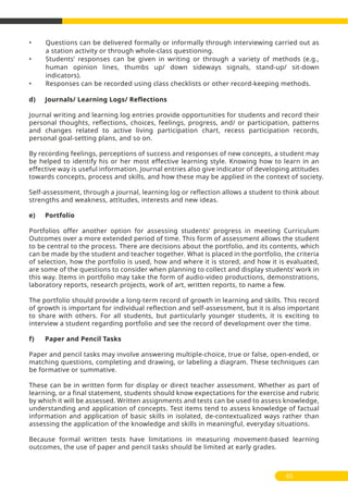 • Questions can be delivered formally or informally through interviewing carried out as
a station activity or through whole-class questioning.
• Students’ responses can be given in writing or through a variety of methods (e.g.,
human opinion lines, thumbs up/ down sideways signals, stand-up/ sit-down
indicators).
• Responses can be recorded using class checklists or other record-keeping methods.
d) Journals/ Learning Logs/ Reflections
Journal writing and learning log entries provide opportunities for students and record their
personal thoughts, reflections, choices, feelings, progress, and/ or participation, patterns
and changes related to active living participation chart, recess participation records,
personal goal-setting plans, and so on.
By recording feelings, perceptions of success and responses of new concepts, a student may
be helped to identify his or her most effective learning style. Knowing how to learn in an
effective way is useful information. Journal entries also give indicator of developing attitudes
towards concepts, process and skills, and how these may be applied in the context of society.
Self-assessment, through a journal, learning log or reflection allows a student to think about
strengths and weakness, attitudes, interests and new ideas.
e) Portfolio
Portfolios offer another option for assessing students’ progress in meeting Curriculum
Outcomes over a more extended period of time. This form of assessment allows the student
to be central to the process. There are decisions about the portfolio, and its contents, which
can be made by the student and teacher together. What is placed in the portfolio, the criteria
of selection, how the portfolio is used, how and where it is stored, and how it is evaluated,
are some of the questions to consider when planning to collect and display students’ work in
this way. Items in portfolio may take the form of audio-video productions, demonstrations,
laboratory reports, research projects, work of art, written reports, to name a few.
The portfolio should provide a long-term record of growth in learning and skills. This record
of growth is important for individual reflection and self-assessment, but it is also important
to share with others. For all students, but particularly younger students, it is exciting to
interview a student regarding portfolio and see the record of development over the time.
f) Paper and Pencil Tasks
Paper and pencil tasks may involve answering multiple-choice, true or false, open-ended, or
matching questions, completing and drawing, or labeling a diagram. These techniques can
be formative or summative.
These can be in written form for display or direct teacher assessment. Whether as part of
learning, or a final statement, students should know expectations for the exercise and rubric
by which it will be assessed. Written assignments and tests can be used to assess knowledge,
understanding and application of concepts. Test items tend to assess knowledge of factual
information and application of basic skills in isolated, de-contextualized ways rather than
assessing the application of the knowledge and skills in meaningful, everyday situations.
Because formal written tests have limitations in measuring movement-based learning
outcomes, the use of paper and pencil tasks should be limited at early grades.
65
 