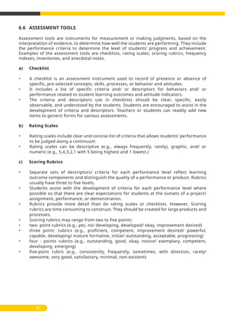 6.6 ASSESSMENT TOOLS
Assessment tools are instruments for measurement or making judgments, based on the
interpretation of evidence, to determine how well the students are performing. They include
the performance criteria to determine the level of students’ progress and achievement.
Examples of the assessment tools are checklists, rating scales, scoring rubrics, frequency
indexes, inventories, and anecdotal notes.
a) Checklist
• A checklist is an assessment instrument used to record of presence or absence of
specific, pre-selected concepts, skills, processes, or behavior and attitudes.
• It includes a list of specific criteria and/ or descriptors for behaviors and/ or
performance related to student learning outcomes and attitude indicators.
• The criteria and descriptors use in checklists should be clear, specific, easily
observable, and understood by the students. Students are encouraged to assist in the
development of criteria and descriptors. Teachers or students can readily add new
items to generic forms for various assessments.
b) Rating Scales
• Rating scales include clear and concise list of criteria that allows students’ performance
to be judged along a continuum.
• Rating scales can be descriptive (e.g., always frequently, rarely), graphic, and/ or
numeric (e.g., 5,4,3,2,1 with 5 being highest and 1 lowest.)
c) Scoring Rubrics
• Separate sets of descriptors/ criteria for each performance level reflect learning
outcome components and distinguish the quality of a performance or product. Rubrics
usually have three to five levels.
• Students assist with the development of criteria for each performance level where
possible so that there are clear expectations for students at the outsets of a project/
assignment, performance, or demonstration.
• Rubrics provide more detail than do rating scales or checklists. However, Scoring
rubrics are time consuming to construct. They should be created for large products and
processes.
• Scoring rubrics may range from two to five points:
• two- point rubrics (e.g., yes, no/ developing, developed/ okay, improvement desired)
• three point- rubrics (e.g., proficient, competent, improvement desired/ powerful,
capable, developing/ mature formative, initial/ outstanding, acceptable, progressing)
• four - points rubrics (e.g., outstanding, good, okay, novice/ exemplary, competent,
developing, emerging)
• five-point rubric (e.g., consistently, frequently, sometimes, with direction, rarely/
awesome, very good, satisfactory, minimal, non-existent)
66
 