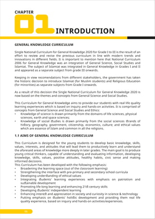 CHAPTER
GENERAL KNOWLEDGE CURRICULUM
Single National Curriculum for General Knowledge 2020 for Grade I to III is the result of an
effort to review and revise the previous curriculum in line with modern trends and
innovations in different fields. It is important to mention here that National Curriculum
2006 for General Knowledge was an integration of General Science, Social Studies and
Islamiat. The subject of Islamiat was integrated in General Knowledge in Grades I and II
and appeared as a separate subject from grade III onwards.
Keeping in view recomendations from different stakeholders, the government has taken
the historic decision to introduce Islamiat (for Muslim students) and Religious Education
(for minorities) as separate subjects from Grade I onwards.
As a result of this decision the Single National Curriculum for General Knowledge 2020 is
now based on the themes and concepts from General Science and Social Studies.
This Curriculum for General Knowledge aims to provide our students with real life quality
learning experiences which is based on inquiry and hands-on activities. It is comprised of
concepts from General Science and Social Studies and Ethics:
• Knowledge of science is drawn primarily from the domains of life sciences, physical
sciences, earth and space sciences;
• Knowledge of social ﬆudies is drawn primarily from the social sciences ﬆrands of
hiﬆory, geography, government, citizenship, economics, culture; and ethical values
which are essence of Islam and common in all the religions.
1.1 AIMS OF GENERAL KNOWLEDGE CURRICULUM
This Curriculum is designed for the young students to develop basic knowledge, skills,
values, interests, and attitudes that will lead them to productively learn and understand
the aforesaid areas of knowledge more deeply in later grades. The main goal is to produce
young critical thinkers, capable of understanding and evaluating information, developing
knowledge, skills, values, positive attitudes, healthy habits, civic sense and making
informed decisions.
This Curriculum has been developed with the following emphasis:
• Broadening the learning space (out of the classroom learning)
• Strengthening the interface with pre-primary and secondary school curricula
• Developing underﬆanding of ethical values
• Integrating ﬆudents' learning experiences with emphasis on patriotism and
suﬆainable development
• Promoting life-long learning and enhancing 21ﬆ century skills
• Developing ﬆudents' independent learning
• Enhancing intereﬆ and appreciation in society and curiosity in science & technology
• Putting emphasis on ﬆudents' holiﬆic development and providing them real life
quality experience, based on inquiry and hands-on activities/experiences.
06
 