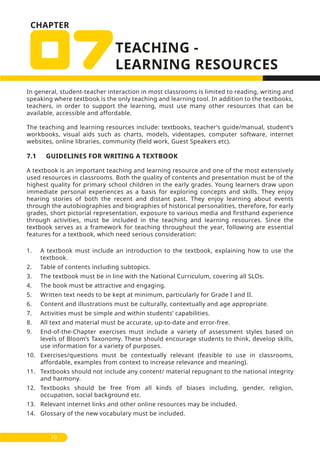 CHAPTER
In general, student-teacher interaction in most classrooms is limited to reading, writing and
speaking where textbook is the only teaching and learning tool. In addition to the textbooks,
teachers, in order to support the learning, must use many other resources that can be
available, accessible and affordable.
The teaching and learning resources include: textbooks, teacher’s guide/manual, student’s
workbooks, visual aids such as charts, models, videotapes, computer software, internet
websites, online libraries, community (field work, Guest Speakers etc).
7.1 GUIDELINES FOR WRITING A TEXTBOOK
A textbook is an important teaching and learning resource and one of the most extensively
used resources in classrooms. Both the quality of contents and presentation must be of the
highest quality for primary school children in the early grades. Young learners draw upon
immediate personal experiences as a basis for exploring concepts and skills. They enjoy
hearing stories of both the recent and distant past. They enjoy learning about events
through the autobiographies and biographies of historical personalities, therefore, for early
grades, short pictorial representation, exposure to various media and firsthand experience
through activities, must be included in the teaching and learning resources. Since the
textbook serves as a framework for teaching throughout the year, following are essential
features for a textbook, which need serious consideration:
1. A textbook must include an introduction to the textbook, explaining how to use the
textbook.
2. Table of contents including subtopics.
3. The textbook must be in line with the National Curriculum, covering all SLOs.
4. The book must be attractive and engaging.
5. Written text needs to be kept at minimum, particularly for Grade I and II.
6. Content and illustrations must be culturally, contextually and age appropriate.
7. Activities must be simple and within students’ capabilities.
8. All text and material must be accurate, up-to-date and error-free.
9. End-of-the-Chapter exercises must include a variety of assessment styles based on
levels of Bloom’s Taxonomy. These should encourage students to think, develop skills,
use information for a variety of purposes.
10. Exercises/questions must be contextually relevant (feasible to use in classrooms,
affordable, examples from context to increase relevance and meaning).
11. Textbooks should not include any content/ material repugnant to the national integrity
and harmony.
12. Textbooks should be free from all kinds of biases including, gender, religion,
occupation, social background etc.
13. Relevant internet links and other online resources may be included.
14. Glossary of the new vocabulary must be included.
70
 